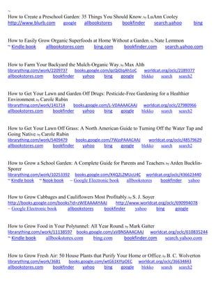 ~
How to Create a Preschool Garden: 35 Things You Should Know; by LuAnn Cooley
http://www.blurb.com google allbookstores bookfinder search.yahoo bing
How to Easily Grow Organic Superfoods at Home Without a Garden; by Nate Lemmon
~ Kindle book allbookstores.com bing.com bookfinder.com search.yahoo.com
How to Farm Your Backyard the Mulch-Organic Way; by Max Alth
librarything.com/work/2209737 books.google.com/qcQi0JqAh1oC worldcat.org/oclc/2189377
allbookstores.com bookfinder yahoo bing google blekko search search2
How to Get Your Lawn and Garden Off Drugs: Pesticide-Free Gardening for a Healthier
Environment; by Carole Rubin
librarything.com/work/141714 books.google.com/L-VDAAAACAAJ worldcat.org/oclc/27980966
allbookstores.com bookfinder yahoo bing google blekko search search2
How to Get Your Lawn Off Grass: A North American Guide to Turning Off the Water Tap and
Going Native; by Carole Rubin
librarything.com/work/5409479 books.google.com/7WjoPAAACAAJ worldcat.org/oclc/48579629
allbookstores.com bookfinder yahoo bing google blekko search search2
How to Grow a School Garden: A Complete Guide for Parents and Teachers; by Arden Bucklin-
Sporer
librarything.com/work/10253392 books.google.com/X4Q2LZMUcU4C worldcat.org/oclc/436623440
~ Kindle book ~ Nook book ~ Google Electronic book allbookstores bookfinder yahoo
How to Grow Cabbages and Cauliflowers Most Profitably; by S. J. Soyer
http://books.google.com/books?id=zWlEAAAAYAAJ http://www.worldcat.org/oclc/690994078
~ Google Electronic book allbookstores bookfinder yahoo bing google
How to Grow Food in Your Polytunnel: All Year Round; by Mark Gatter
librarything.com/work/11138597 books.google.com/aVBNSAAACAAJ worldcat.org/oclc/610835244
~ Kindle book allbookstores.com bing.com bookfinder.com search.yahoo.com
How to Grow Fresh Air: 50 House Plants that Purify Your Home or Office; by B. C. Wolverton
librarything.com/work/3681 books.google.com/wtG61KIYpOEC worldcat.org/oclc/36634843
allbookstores.com bookfinder yahoo bing google blekko search search2
 