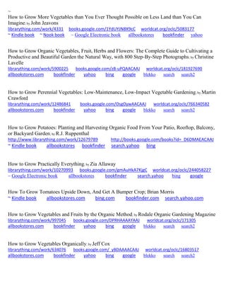 ~
How to Grow More Vegetables than You Ever Thought Possible on Less Land than You Can
Imagine; by John Jeavons
librarything.com/work/4331 books.google.com/1YdUYJN8X9cC worldcat.org/oclc/5083177
~ Kindle book ~ Nook book ~ Google Electronic book allbookstores bookfinder yahoo
How to Grow Organic Vegetables, Fruit, Herbs and Flowers: The Complete Guide to Cultivating a
Productive and Beautiful Garden the Natural Way, with 800 Step-By-Step Photographs; by Christine
Lavelle
librarything.com/work/5900225 books.google.com/zB-uPQAACAAJ worldcat.org/oclc/181927690
allbookstores.com bookfinder yahoo bing google blekko search search2
How to Grow Perennial Vegetables: Low-Maintenance, Low-Impact Vegetable Gardening; by Martin
Crawford
librarything.com/work/12486841 books.google.com/OsgOywAACAAJ worldcat.org/oclc/766340582
allbookstores.com bookfinder yahoo bing google blekko search search2
How to Grow Potatoes: Planting and Harvesting Organic Food From Your Patio, Rooftop, Balcony,
or Backyard Garden; by R.J. Ruppenthal
http://www.librarything.com/work/12679789 http://books.google.com/books?id=_D6DMAEACAAJ
~ Kindle book allbookstores bookfinder search.yahoo bing
How to Grow Practically Everything; by Zia Allaway
librarything.com/work/10270993 books.google.com/gmAuHkA7KjgC worldcat.org/oclc/244058227
~ Google Electronic book allbookstores bookfinder search.yahoo bing google
How To Grow Tomatoes Upside Down, And Get A Bumper Crop; Brian Morris
~ Kindle book allbookstores.com bing.com bookfinder.com search.yahoo.com
How to Grow Vegetables and Fruits by the Organic Method; by Rodale Organic Gardening Magazine
librarything.com/work/997045 books.google.com/DPRHAAAAYAAJ worldcat.org/oclc/171305
allbookstores.com bookfinder yahoo bing google blekko search search2
How to Grow Vegetables Organically; by Jeff Cox
librarything.com/work/634076 books.google.com/_yBDAAAACAAJ worldcat.org/oclc/16803517
allbookstores.com bookfinder yahoo bing google blekko search search2
 