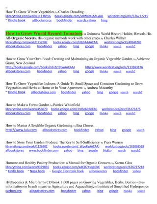 ~
How To Grow Winter Vegetables; by Charles Dowding
librarything.com/work/11138596 books.google.com/vHWncQAACAAJ worldcat.org/oclc/676727215
~ Kindle book allbookstores bookfinder search.yahoo bing
How to Grow World Record Tomatoes:a Guinness World Record Holder, Reveals His
All-Organic Secrets. His organic methods work with other crops; by Charles Wilber
librarything.com/work/1752882 books.google.com/hQdIAAAAYAAJ worldcat.org/oclc/40948283
allbookstores.com bookfinder yahoo bing google blekko search search2
How to Grow Your Own Food: Creating and Maintaining an Organic Vegetable Garden; by Adrienne
Grant, New Zealand
http://books.google.com/books?id=Z2r9twAACAAJ http://www.worldcat.org/oclc/213363176
allbookstores.com bookfinder yahoo bing google blekko search search2
How To Grow Vegetables Indoors: A Guide To Small Space and Container Gardening to Grow
Vegetables and Herbs at Home or In Your Apartment; by Andrew Macarthy
~ Kindle book allbookstores.com bookfinder yahoo bing google search search2
How to Make a Forest Garden; by Patrick Whitefield
librarything.com/work/456070 books.google.com/3rd3e69BnC8C worldcat.org/oclc/35276276
allbookstores.com bookfinder yahoo bing google blekko search search2
How to Master Affordable Organic Gardening; by Ena Clewes
http://www.lulu.com allbookstores.com bookfinder yahoo bing google search
How to Store Your Garden Produce: The Key to Self-Sufficiency; by Piers Warren
librarything.com/work/1126302 books.google.com/_WpoPgAACAAJ worldcat.org/oclc/181069528
allbookstores www.bookfinder.com yahoo bing google blekko search search2
Humane and Healthy Poultry Production: a Manual for Organic Growers; by Karma Glos
librarything.com/work/9379836 books.google.com/xACD7KvqeOkC worldcat.org/oclc/676727218
~ Kindle book ~ Nook book ~ Google Electronic book allbookstores bookfinder yahoo
Hydroponics & Microfarms CD book: 1,000 pages on Growing Vegetables, Herbs, Berries - plus
information on Israeli intensive Agriculture and Aquaculture; by Institute of Simplified Hydroponics
carbon.org allbookstores.com bookfinder yahoo bing google blekko search
 