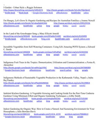 ~
I Garden - Urban Style; by Reggie Solomon
http://www.librarything.com/work/10952073 http://books.google.com/books?id=v9vi7QjUQsUC
~ Kindle book ~ Nook book ~ Google Electronic book allbookstores bookfinder yahoo
I'm Hungry, Let's Grow It: Organic Gardening and Recipes for Australian Families; by Joanne Newell
http://books.google.com/books?id=xkxqPgAACAAJ http://www.worldcat.org/oclc/299129156
allbookstores.com bookfinder yahoo bing google blekko search search2
In the Land of the Grasshopper Song; by Mary Ellicott Arnold
librarything.com/work/902649 books.google.com/iDYw0erYnH0C worldcat.org/oclc/6143499
~ Kindle book allbookstores.com bing.com bookfinder.com search.yahoo.com
Incredible Vegetables from Self-Watering Containers: Using Ed's Amazing POTS System; by Edward
C. Smith
librarything.com/work/1406838 books.google.com/pwz7sD5x8YgC worldcat.org/oclc/62302436
allbookstores.com bookfinder yahoo bing google blekko search search2
Indigenous Fruit Trees in the Tropics: Domestication, Utilization and Commercialization; by Festus K.
Akinnifesi
http://books.google.com/books?id=wKHs1gLiYYkC http://www.worldcat.org/oclc/647686009
~ Google Electronic book allbookstores bookfinder search.yahoo bing google
Indigenous Methods of Sustainable Vegetable Production in the Kathmandu Valley, Nepal; by Indra
Raj Pandey
http://books.google.com/books?id=ePfwAAAAMAAJ http://www.worldcat.org/oclc/35199854
allbookstores.com bookfinder yahoo bing google blekko search search2
Indolent Kitchen Gardening: A Vegetable Growing and Cooking Guide For the Part-Time Canberra
Gardener Using Minimum Effort and Organic Gardening Techniques; by Libby Smith
librarything.com/work/85695 books.google.com/oHxqXwAACAAJ worldcat.org/oclc/27535584
allbookstores.com bookfinder yahoo bing google blekko search search2
Indoor Gardening the Organic Way: How to Create a Natural And Sustaining Environment for Your
Houseplants; by Julie Bawden-Davis
librarything.com/work/2882122 books.google.com/5-lK-N_rCCYC worldcat.org/oclc/70668613
~ Google Electronic book allbookstores bookfinder yahoo bing google
 