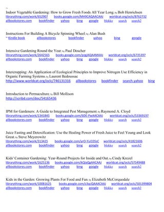 ~
Indoor Vegetable Gardening: How to Grow Fresh Foods All Year Long; by Bob Henrichsen
librarything.com/work/652907 books.google.com/MH9CAQAACAAJ worldcat.org/oclc/8762732
allbookstores.com bookfinder yahoo bing google blekko search search2
Instructions For Building A Bicycle Spinning Wheel; by Alan Bush
~ Kindle book allbookstores bookfinder yahoo bing google
Intensive Gardening Round the Year; by Paul Doscher
librarything.com/work/2642565 books.google.com/pzgjAQAAMAAJ worldcat.org/oclc/6735397
allbookstores.com bookfinder yahoo bing google blekko search search2
Intercropping: An Application of Ecological Principles to Improve Nitrogen Use Efficiency in
Organic Farming Systems; by Laurent Bedoussac
http://www.worldcat.org/oclc/746131316 allbookstores bookfinder search.yahoo bing
Introduction to Permaculture; by Bill Mollison
http://scribd.com/doc/54165436
IPM for Gardeners: A Guide to Integrated Pest Management; by Raymond A. Cloyd
librarything.com/work/1341845 books.google.com/6DE-PwAACAAJ worldcat.org/oclc/53369197
allbookstores.com bookfinder yahoo bing google blekko search search2
Juice Fasting and Detoxification: Use the Healing Power of Fresh Juice to Feel Young and Look
Great; by Steve Meyerowitz
librarything.com/work/313425 books.google.com/yrO-YuI33SsC worldcat.org/oclc/41821606
allbookstores.com bookfinder yahoo bing google blekko search search2
Kids' Container Gardening: Year-Round Projects for Inside and Out; by Cindy Krezel
librarything.com/work/1625136 books.google.com/kQIaQgAACAAJ worldcat.org/oclc/57549488
allbookstores.com bookfinder yahoo bing google blekko search search2
Kids in the Garden: Growing Plants For Food and Fun; by Elizabeth McCorquodale
librarything.com/work/10081625 books.google.com/z3qcQAAACAAJ worldcat.org/oclc/501399804
allbookstores.com bookfinder yahoo bing google blekko search search2
 