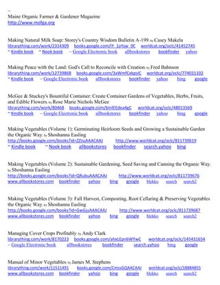 ~
Maine Organic Farmer & Gardener Magazine
http://www.mofga.org
Making Natural Milk Soap: Storey's Country Wisdom Bulletin A-199; by Casey Makela
librarything.com/work/2314309 books.google.com/IY_1jrhjw_0C worldcat.org/oclc/41452745
~ Kindle book ~ Nook book ~ Google Electronic book allbookstores bookfinder yahoo
Making Peace with the Land: God's Call to Reconcile with Creation; by Fred Bahnson
librarything.com/work/12739868 books.google.com/3aWmfCxkpsIC worldcat.org/oclc/774021102
~ Kindle book ~ Google Electronic book allbookstores bookfinder yahoo bing google
McGee & Stuckey's Bountiful Container: Create Container Gardens of Vegetables, Herbs, Fruits,
and Edible Flowers; by Rose Marie Nichols McGee
librarything.com/work/80468 books.google.com/bInlEEdea4gC worldcat.org/oclc/48013569
~ Kindle book ~ Google Electronic book allbookstores bookfinder yahoo bing google
Making Vegetables (Volume 1): Germinating Heirloom Seeds and Growing a Sustainable Garden
the Organic Way; by Shoshanna Easling
http://books.google.com/books?id=ZZiiuAAACAAJ http://www.worldcat.org/oclc/811739619
~ Kindle book ~ Nook book allbookstores bookfinder search.yahoo bing
Making Vegetables (Volume 2): Sustainable Gardening, Seed Saving and Canning the Organic Way;
by Shoshanna Easling
http://books.google.com/books?id=QRubuAAACAAJ http://www.worldcat.org/oclc/811739676
www.allbookstores.com bookfinder yahoo bing google blekko search search2
Making Vegetables (Volume 3): Fall Harvest, Composting, Root Cellaring & Preserving Vegetables
the Organic Way; by Shoshanna Easling
http://books.google.com/books?id=GwGjuAAACAAJ http://www.worldcat.org/oclc/811739687
www.allbookstores.com bookfinder yahoo bing google blekko search search2
Managing Cover Crops Profitably; by Andy Clark
librarything.com/work/8170223 books.google.com/ahxLEpn6WYwC worldcat.org/oclc/145431654
~ Google Electronic book allbookstores bookfinder search.yahoo bing google
Manual of Minor Vegetables; by James M. Stephens
librarything.com/work/11511491 books.google.com/CmssGQAACAAJ worldcat.org/oclc/18884855
www.allbookstores.com bookfinder yahoo bing google blekko search search2
 
