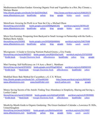 ~
Mediterranean Kitchen Garden: Growing Organic Fruit and Vegetables in a Hot, Dry Climate; by
Mariano Bueno
http://books.google.com/books?id=QeZ25RnEByIC http://www.worldcat.org/oclc/436620172
www.allbookstores.com bookfinder yahoo bing google blekko search search2
MetroFarm: Growing for Profit in or Near the City; by Michael Olson
librarything.com/131465 books.google.com/oOKBNgAACAAJ worldcat.org/oclc/30795120
www.allbookstores.com bookfinder yahoo bing google blekko search search2
Micro Eco-Farming: Prospering from Backyard to Small Acreage in Partnership with the Earth; by
Barbara Berst Adams
librarything.com/592901 books.google.com/hFQlAQAAMAAJ worldcat.org/oclc/54677648
www.allbookstores.com bookfinder yahoo bing google blekko search search2
Microgreens: A Guide to Growing Nutrient-Packed Greens; by Eric Franks
librarything.com/work/8492027 books.google.com/KQVrD5q7oy4C worldcat.org/oclc/237325030
~ Kindle book ~ Google Electronic book allbookstores bookfinder yahoo bing google
Mini Farming: Self-Sufficiency on 1/4 Acre; by Brett L. Markham
librarything.com/work/9724353 books.google.com/HfVygFIMI3sC worldcat.org/oclc/458582333
~ Kindle book ~ Nook book ~ Google Electronic book allbookstores bookfinder yahoo
Modified Straw Bale Method for Cucumbers; by G. C.S. Wilson
http://books.google.com/books?id=_x1TGwAACAAJ http://www.worldcat.org/oclc/4035465
www.allbookstores.com www.bookfinder.com search.yahoo.com bing google
Money Saving Secrets of the Amish: Finding True Abundance in Simplicity, Sharing and Saving; by
Lorilee Craker
librarything.com/work/11366544 books.google.com/dzb5qAFzK1MC worldcat.org/oclc/674939081
~ Kindle book ~ Nook book ~ Google Electronic book allbookstores bookfinder yahoo
Month-by-Month Guide to Organic Gardening: The Green Gardener's Calendar; by Lawrence D. Hills,
United Kingdom
librarything.com/work/3434652 books.google.com/BAJhHwAACAAJ worldcat.org/oclc/59174997
www.allbookstores.com bookfinder yahoo bing google blekko search search2
 