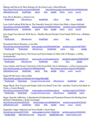 ~
Baking with Stevia II, More Recipes for the Sweet Leaf; by Rita DePuydt
http://www.librarything.com/work/9663548 http://books.google.com/books?id=a6kNAAAACAAJ
allbookstores.com bookfinder yahoo bing google blekko search search2
Easy Stevia Recipes; by Amasa Lacy
~ Kindle book allbookstores bookfinder yahoo bing google
Low-Carb Cooking With Stevia: The Naturally Sweet & Calorie-Free Herb; by James Kirkland
librarything.com/work/2359846 books.google.com/YH8LAAAACAAJ worldcat.org/oclc/45047043
allbookstores.com bookfinder yahoo bing google blekko search search2
Easy Sugar Free Desserts With Stevia - Healthy Dessert Recipes Your Family Will Love; by Bethany
Harpe
~ Kindle book allbookstores bookfinder yahoo bing google
Sensational Stevia Desserts; by Lisa Jobs
librarything.com/work/2147814 books.google.com/APZaAAAACAAJ worldcat.org/oclc/58774667
~ Kindle book ~ Nook book allbookstores bookfinder yahoo bing google
Growing and Using Stevia: The Sweet Leaf from Garden to Table with 35 Recipes; by Jeffrey
Goettemoeller
librarything.com/work/10961119 books.google.com/DUqoNwAACAAJ worldcat.org/oclc/258353979
~ Kindle book allbookstores bookfinder yahoo bing google
Farm, Garden, and Nursery Cultivation of the Sweet Herb, Stevia rebaudiana; by Jeffrey Goettemoeller
http://books.google.com/books?id=58NRYgEACAAJ http://www.worldcat.org/oclc/744530392
allbookstores.com bookfinder yahoo bing google blekko search search2
Sugar Oh My God; by Steven Batt
http://books.google.com/books?id=ilmgprWKwQ8C
~ Kindle book ~ Nook book ~ Google Electronic book allbookstores bookfinder yahoo
Sugar Shock: How Sweets and Simple Carbs Can Derail Your Life-- and How YouCan Get Back on
Track; by Connie Bennett
librarything.com/work/2275089 books.google.com/QmkxeaLdtUoC worldcat.org/oclc/70778316
~ Kindle book ~ Nook book ~ Google Electronic book allbookstores bookfinder yahoo
Sugar, Stop the Addiction: A Biochemical Explanation and Treatment Protocol for Healing from
Refined Carbohydrate; by Kelly Genzlinger
librarything.com/work/10235333 books.google.com/JIe0QQAACAAJ worldcat.org/oclc/647761327
allbookstores.com bookfinder yahoo bing google blekko search search2
Sugarettes: Sugar Addiction and Your Health; by Scott Olson
librarything.com/work/9772768 books.google.com/UvS_PQAACAAJ worldcat.org/oclc/316220516
~ Kindle book allbookstores.com bing.com bookfinder.com search.yahoo.com
 