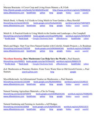 ~
Mucuna Bracteata: A Cover Crop and Living Green Manure; by K.J Goh
http://books.google.com/books?id=NtbZxS2hxnAC http://www.worldcat.org/oclc/769068256
www.allbookstores.com bookfinder yahoo bing google blekko search search2
Mulch Book: A Handy A-Z Guide to Using Mulch in Your Garden; by Mary Horsfall
librarything.com/work/181591 books.google.com/vPxsXwAACAAJ worldcat.org/oclc/758976879
www.allbookstores.com bookfinder yahoo bing google blekko search search2
Mulch It: A Practical Guide to Using Mulch in the Garden and Landscape; by Stu Campbell
librarything.com/work/1868359 books.google.com/2rywY0P6c4QC worldcat.org/oclc/44764178
~ Kindle book ~ Nook book ~ Google Electronic book allbookstores bookfinder yahoo
Muck and Magic: Start Your Own Natural Garden with Colorful, Simple Projects; by Jo Readman
librarything.com/work/7542338 books.google.com/oDXSAAAACAAJ worldcat.org/oclc/33382093
www.allbookstores.com bookfinder yahoo bing google blekko search search2
Mycelium Running: How Mushrooms Can Help Save the World; by Paul Stamets
librarything.com/494921 books.google.com/qtsTH7ekvVYC worldcat.org/oclc/60603170
~ Kindle book ~ Nook book ~ Google Electronic book allbookstores bookfinder yahoo
dvd: Mushrooms as Planetary Healers: From Toxic Waste Sites to Old Growth Forests; by Paul
Stamets search.yahoo.com bing google
MycoMedicinals: An Informational Treatise on Mushrooms; by Paul Stamets
librarything.com/work/1161984 books.google.com/f9jiAAAAMAAJ worldcat.org/oclc/53148115
www.allbookstores.com bookfinder yahoo bing google blekko search search2
Natural Farming Agriculture Materials; by Cho Ju-Young
librarything.com/work/10750979 books.google.com/ClE9MwEACAAJ worldcat.org/oclc/793082491
www.allbookstores.com bookfinder yahoo bing google blekko search search2
Natural Gardening and Farming in Australia; by Jeff Hodges
librarything.com/work/526468 books.google.com/EeRjAAAACAAJ worldcat.org/oclc/429213571
www.allbookstores.com bookfinder yahoo bing google blekko search search2
 