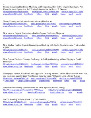 ~
Natural Gardening Handbook: Mulching and Composting, How to Use Organic Fertilizers, Pest
Control without Synthetics, Soil Testing Laboratories: by Robert A. Wearne
librarything.com/work/11270407 books.google.com/SXRoPQAACAAJ worldcat.org/oclc/38324909
www.allbookstores.com bookfinder yahoo bing google blekko search search2
Nature Farming and Microbial Applications; by Hiu-lian Xu
librarything.com/work/9350031 books.google.com/GNbe4eClXicC worldcat.org/oclc/44468922
www.allbookstores.com bookfinder yahoo bing google blekko search search2
New Ideas in Organic Gardening; by Rodale Organic Gardening Magazine
librarything.com/work/2758526 books.google.com/mrW5mgEACAAJ worldcat.org/oclc/7074624
www.allbookstores.com bookfinder yahoo bing google blekko search search2
New Kitchen Garden: Organic Gardening and Cooking with Herbs, Vegetables, and Fruit; by Adam
Caplin
librarything.com/work/2356756 books.google.com/QQ2PAAAACAAJ worldcat.org/oclc/75713992
www.allbookstores.com bookfinder yahoo bing google blekko search search2
New Zealand Guide to Compost Gardening: A Guide to Gardening without Digging; by David
Hornblow
librarything.com/work/10555384 books.google.com/QyanAQAACAAJ worldcat.org/oclc/154650512
www.allbookstores.com bookfinder yahoo bing google blekko search search2
Newspaper, Pennies, Cardboard, and Eggs - For Growing a Better Garden: More than 400 New, Fun,
and Ingenious Ideas to Keep Your Garden Growing Great All Season Long; by Roger Yepsen
librarything.com/work/4687168 books.google.com/E3yZqrUxgfAC worldcat.org/oclc/85692923
~ Kindle book ~ Google Electronic book allbookstores bookfinder yahoo bing google
No-Garden Gardening: Great Gardens for Small Spaces; by Helen Cushing
http://books.google.com/books?id=Xr-PAAAACAAJ http://www.worldcat.org/oclc/155935226
www.allbookstores.com www.bookfinder.com search.yahoo.com bing google
No-Till Farming Systems with CD; by Tom Goddard
http://www.echobooks.org books.google.com/gou1LwAACAAJ worldcat.org/oclc/225820611
www.allbookstores.com bookfinder yahoo bing google blekko search search2
 
