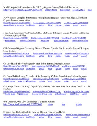 ~
No-Till Vegetable Production at the Cal Poly Organic Farm; by Nathaniel Harkleroad;
http://www.worldcat.org/oclc/697842329 allbookstores bookfinder search.yahoo bing
NOFA Guides Complete Set (Organic Principles and Practices Handbook Series); by Northeast
Organic Farming Association
librarything.com/work/11138594 books.google.com/HgILTwEACAAJ worldcat.org/oclc/681503865
www.allbookstores.com bookfinder yahoo bing google blekko search search2
Nourishing Traditions: The Cookbook That Challenges Politically Correct Nutrition and the Diet
Dictocrats; by Sally Fallon
librarything.com/work/33864 books.google.com/89GTrR95aIoC worldcat.org/oclc/49603939
~ Kindle book allbookstores.com bing.com bookfinder.com search.yahoo.com
Old-Fashioned Organic Gardening: Natural Wisdom from the Past for the Gardener of Today; by
Nigel Colborn
librarything.com/work/2687938 books.google.com/WgQCAAAACAAJ worldcat.org/oclc/50566914
www.allbookstores.com bookfinder yahoo bing google blekko search search2
On Good Land: The Autobiography of an Urban Farm; by Michael Ableman
librarything.com/work/509213 books.google.com/ksEHQx3MldsC worldcat.org/oclc/37437523
www.allbookstores.com bookfinder yahoo bing google blekko search search2
On Guerrilla Gardening: A Handbook for Gardening Without Boundaries; by Richard Reynolds
librarything.com/work/5057323 books.google.com/yRvYTi6XIiYC worldcat.org/oclc/230481810
allbookstores www.bookfinder.com yahoo bing google blekko search search2
One Magic Square: The Easy, Organic Way to Grow Your Own Food on a 3-Foot Square; by Lolo
Houbein
librarything.com/work/8613957 books.google.com/V2xjXvDTr1QC worldcat.org/oclc/426814504
~ Kindle book ~ Nook book ~ Google Electronic book allbookstores bookfinder yahoo
dvd: One Man, One Cow, One Planet; by Barbara Burstyn
http://www.worldcat.org/oclc/269317040 yahoo bing google
Organic: Don Burke's Guide to Growing Organic Food; by Don Burke
librarything.com/work/9183324 books.google.com/yc88QQAACAAJ worldcat.org/oclc/456995909
www.allbookstores.com bookfinder yahoo bing google blekko search search2
 