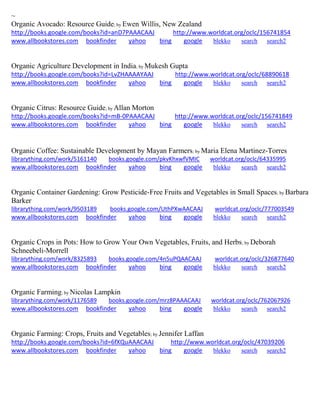 ~
Organic Avocado: Resource Guide; by Ewen Willis, New Zealand
http://books.google.com/books?id=anD7PAAACAAJ http://www.worldcat.org/oclc/156741854
www.allbookstores.com bookfinder yahoo bing google blekko search search2
Organic Agriculture Development in India; by Mukesh Gupta
http://books.google.com/books?id=LvZHAAAAYAAJ http://www.worldcat.org/oclc/68890618
www.allbookstores.com bookfinder yahoo bing google blekko search search2
Organic Citrus: Resource Guide; by Allan Morton
http://books.google.com/books?id=mB-0PAAACAAJ http://www.worldcat.org/oclc/156741849
www.allbookstores.com bookfinder yahoo bing google blekko search search2
Organic Coffee: Sustainable Development by Mayan Farmers; by Maria Elena Martinez-Torres
librarything.com/work/5161140 books.google.com/pkvKhxwfVMIC worldcat.org/oclc/64335995
www.allbookstores.com bookfinder yahoo bing google blekko search search2
Organic Container Gardening: Grow Pesticide-Free Fruits and Vegetables in Small Spaces; by Barbara
Barker
librarything.com/work/9503189 books.google.com/UthPXwAACAAJ worldcat.org/oclc/777003549
www.allbookstores.com bookfinder yahoo bing google blekko search search2
Organic Crops in Pots: How to Grow Your Own Vegetables, Fruits, and Herbs; by Deborah
Schneebeli-Morrell
librarything.com/work/8325893 books.google.com/4n5uPQAACAAJ worldcat.org/oclc/326877640
www.allbookstores.com bookfinder yahoo bing google blekko search search2
Organic Farming; by Nicolas Lampkin
librarything.com/work/1176589 books.google.com/mrz8PAAACAAJ worldcat.org/oclc/762067926
www.allbookstores.com bookfinder yahoo bing google blekko search search2
Organic Farming: Crops, Fruits and Vegetables; by Jennifer Laffan
http://books.google.com/books?id=6fXQuAAACAAJ http://www.worldcat.org/oclc/47039206
www.allbookstores.com bookfinder yahoo bing google blekko search search2
 
