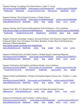 ~
Organic Farming: Everything You Need to Know; by Peter V. Fossel
librarything.com/work/7848924 books.google.com/ATWaaXyA1VEC worldcat.org/oclc/74568462
~ Kindle book ~ Nook book ~ Google Electronic book allbookstores bookfinder yahoo
Organic Farming: The Ecological Systems; by Charles Francis
librarything.com/work/11337802 books.google.com/8HMfbQpNq60C worldcat.org/oclc/460638866
www.allbookstores.com bookfinder yahoo bing google blekko search search2
Organic Farming, Pest Control and Remediation of Soil Pollutants; by Eric Lichtfouse
http://books.google.com/books?id=66RV9Q1EtLcC http://www.worldcat.org/oclc/495478491
~ Kindle book ~ Google Electronic book allbookstores bookfinder yahoo bing google
Organic Fertilizers, Including: Compost, Seaweed Fertiliser, Fish Emulsion, Organic Fertilizer,
Cottonseed Meal, Uses of Compost, Fish Meal, Rockdust, Feather Meal, Fish Hydrolysate,
Maxicrop, Effluent Spreading
http://books.google.com/books?id=r3i5tgAACAAJ
www.allbookstores.com bookfinder yahoo bing google blekko search search2
Organic Fertilizing Secret of Garden Experts; by Rodale Organic Gardening Magazine
librarything.com/work/10808299 books.google.com/P7EXYAAACAAJ worldcat.org/oclc/18997575
www.allbookstores.com bookfinder yahoo bing google blekko search search2
Organic Fertilisation, Soil Quality and Human Health; by Eric Lichtfouse
librarything.com/work/12299574 books.google.com/LSxv16xvdmkC worldcat.org/oclc/793521334
~ Google Electronic book allbookstores bookfinder search.yahoo bing google
Organic Field Crop Handbook: A Project of Canadian Organic Growers Inc., Volume 1; by Anne
Macey
librarything.com/work/7488792 books.google.com/rPJHAAAAYAAJ worldcat.org/oclc/47259059
www.allbookstores.com bookfinder yahoo bing google blekko search search2
Organic Food: Why You Should Care; by Centre for Indian Knowledge Systems
allbookstores www.bookfinder.com yahoo bing google blekko search search2
Organic Fruit Production and Viticulture; by Stella Cubison
librarything.com/work/11344875 books.google.com/MTNRPgAACAAJ worldcat.org/oclc/302077577
www.allbookstores.com bookfinder yahoo bing google blekko search search2
 