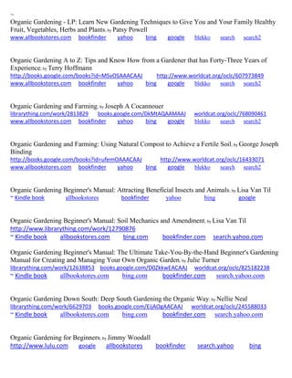 ~
Organic Gardening - LP: Learn New Gardening Techniques to Give You and Your Family Healthy
Fruit, Vegetables, Herbs and Plants; by Patsy Powell
www.allbookstores.com bookfinder yahoo bing google blekko search search2
Organic Gardening A to Z: Tips and Know How from a Gardener that has Forty-Three Years of
Experience; by Terry Hoffmann
http://books.google.com/books?id=MSvOSAAACAAJ http://www.worldcat.org/oclc/607973849
www.allbookstores.com bookfinder yahoo bing google blekko search search2
Organic Gardening and Farming; by Joseph A Cocannouer
librarything.com/work/2813829 books.google.com/DkMtAQAAMAAJ worldcat.org/oclc/768090461
www.allbookstores.com bookfinder yahoo bing google blekko search search2
Organic Gardening and Farming: Using Natural Compost to Achieve a Fertile Soil; by George Joseph
Binding
http://books.google.com/books?id=ufemOAAACAAJ http://www.worldcat.org/oclc/16433071
www.allbookstores.com bookfinder yahoo bing google blekko search search2
Organic Gardening Beginner's Manual: Attracting Beneficial Insects and Animals; by Lisa Van Til
~ Kindle book allbookstores bookfinder yahoo bing google
Organic Gardening Beginner's Manual: Soil Mechanics and Amendment; by Lisa Van Til
http://www.librarything.com/work/12790876
~ Kindle book allbookstores.com bing.com bookfinder.com search.yahoo.com
Organic Gardening Beginner's Manual: The Ultimate Take-You-By-the-Hand Beginner's Gardening
Manual for Creating and Managing Your Own Organic Garden; by Julie Turner
librarything.com/work/12638853 books.google.com/D0ZkkwEACAAJ worldcat.org/oclc/825182238
~ Kindle book allbookstores.com bing.com bookfinder.com search.yahoo.com
Organic Gardening Down South: Deep South Gardening the Organic Way; by Nellie Neal
librarything.com/work/6629703 books.google.com/EijAOgAACAAJ worldcat.org/oclc/245588033
~ Kindle book allbookstores.com bing.com bookfinder.com search.yahoo.com
Organic Gardening for Beginners; by Jimmy Woodall
http://www.lulu.com google allbookstores bookfinder search.yahoo bing
 