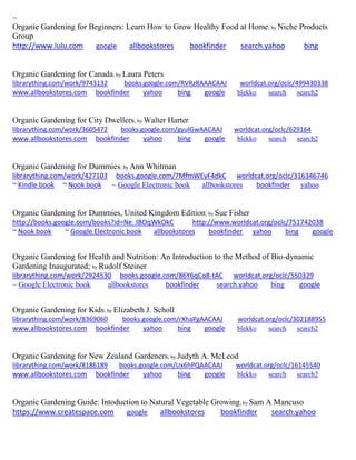 ~
Organic Gardening for Beginners: Learn How to Grow Healthy Food at Home; by Niche Products
Group
http://www.lulu.com google allbookstores bookfinder search.yahoo bing
Organic Gardening for Canada; by Laura Peters
librarything.com/work/9743132 books.google.com/RVRzRAAACAAJ worldcat.org/oclc/499430338
www.allbookstores.com bookfinder yahoo bing google blekko search search2
Organic Gardening for City Dwellers; by Walter Harter
librarything.com/work/3605472 books.google.com/gyulGwAACAAJ worldcat.org/oclc/629164
www.allbookstores.com bookfinder yahoo bing google blekko search search2
Organic Gardening for Dummies; by Ann Whitman
librarything.com/work/427103 books.google.com/7MfmWEyF4dkC worldcat.org/oclc/316346746
~ Kindle book ~ Nook book ~ Google Electronic book allbookstores bookfinder yahoo
Organic Gardening for Dummies, United Kingdom Edition; by Sue Fisher
http://books.google.com/books?id=Ne_IBOqWkOkC http://www.worldcat.org/oclc/751742038
~ Nook book ~ Google Electronic book allbookstores bookfinder yahoo bing google
Organic Gardening for Health and Nutrition: An Introduction to the Method of Bio-dynamic
Gardening Inaugurated; by Rudolf Steiner
librarything.com/work/2924530 books.google.com/86Y6qCo8-tAC worldcat.org/oclc/550329
~ Google Electronic book allbookstores bookfinder search.yahoo bing google
Organic Gardening for Kids; by Elizabeth J. Scholl
librarything.com/work/8369060 books.google.com/rXhaPgAACAAJ worldcat.org/oclc/302188955
www.allbookstores.com bookfinder yahoo bing google blekko search search2
Organic Gardening for New Zealand Gardeners; by Judyth A. McLeod
librarything.com/work/8186189 books.google.com/Ux6hPQAACAAJ worldcat.org/oclc/16145540
www.allbookstores.com bookfinder yahoo bing google blekko search search2
Organic Gardening Guide: Intoduction to Natural Vegetable Growing; by Sam A Mancuso
https://www.createspace.com google allbookstores bookfinder search.yahoo
 