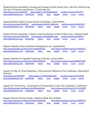 ~
Organic Kitchen and Garden: Growing and Cooking Food the Natural Way, with Over 500 Growing
Tips and 150 Step-by-step Recipes; by Ysanne Spevack
librarything.com/work/843383 books.google.com/FY8AAAAACAAJ worldcat.org/oclc/53912079
www.allbookstores.com bookfinder yahoo bing google blekko search search2
Organic Kitchen Garden (Conran Octopus Gardening); by Juliet Roberts
librarything.com/work/1141041 books.google.com/WaI_PgAACAAJ worldcat.org/oclc/264021925
www.allbookstores.com bookfinder yahoo bing google blekko search search2
Organic Kitchen Gardening: A Guide to Growing Produce in Small Urban Areas; by Barbara Segall
librarything.com/work/1665655 books.google.com/DTBg5ERy-kQC worldcat.org/oclc/51929741
www.allbookstores.com bookfinder yahoo bing google blekko search search2
Organic Methods of Pest and Disease Management; by K. Vijayalakshmi
http://books.google.com/books?id=5rwkPAAACAAJ http://www.worldcat.org/oclc/271823772
www.allbookstores.com bookfinder yahoo bing google blekko search search2
Organic Methods for Vegetable Gardening in Florida; by Ginny Stibolt
http://books.google.com/books?id=SBSLMAEACAAJ http://www.worldcat.org/oclc/806013180
www.allbookstores.com bookfinder yahoo bing google blekko search search2
Organic No Dig, No Weed Gardening: A Revolutionary Method for Easy Gardening; by Raymond P
Poincelot
librarything.com/4692899 books.google.com/jNR7AAAACAAJ worldcat.org/oclc/16756235
www.allbookstores.com bookfinder yahoo bing google blekko search search2
Organic No-Till Farming - Advancing No-Till Agriculture: Crops, Soil, Equipment; by Jeff Moyer
http://books.google.com/books?id=izRKXwAACAAJ http://www.worldcat.org/oclc/731720202
www.allbookstores.com bookfinder yahoo bing google blekko search search2
Organic Pastoral: Resource Guide; by Barbara Gillatt, New Zealand
http://books.google.com/books?id=MzeRLQAACAAJ http://www.worldcat.org/oclc/156602722
www.allbookstores.com bookfinder yahoo bing google blekko search search2
 