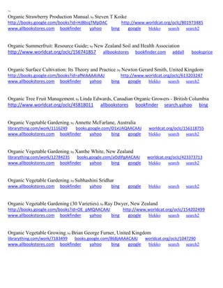 ~
Organic Strawberry Production Manual; by Steven T Koike
http://books.google.com/books?id=HJ8biqTMpDAC http://www.worldcat.org/oclc/801973485
www.allbookstores.com bookfinder yahoo bing google blekko search search2
Organic Summerfruit: Resource Guide; by New Zealand Soil and Health Association
http://www.worldcat.org/oclc/156741857 allbookstores bookfinder.com addall booksprice
Organic Surface Cultivation: Its Theory and Practice; by Newton Gerard Smith, United Kingdom
http://books.google.com/books?id=afNIAAAAIAAJ http://www.worldcat.org/oclc/613203247
www.allbookstores.com bookfinder yahoo bing google blekko search search2
Organic Tree Fruit Management; by Linda Edwards, Canadian Organic Growers - British Columbia
http://www.worldcat.org/oclc/45818011 allbookstores bookfinder search.yahoo bing
Organic Vegetable Gardening; by Annette McFarlane, Australia
librarything.com/work/1116249 books.google.com/O1xUAQAACAAJ worldcat.org/oclc/156118755
www.allbookstores.com bookfinder yahoo bing google blekko search search2
Organic Vegetable Gardening; by Xanthe White, New Zealand
librarything.com/work/12784235 books.google.com/aOdlPgAACAAJ worldcat.org/oclc/423373713
www.allbookstores.com bookfinder yahoo bing google blekko search search2
Organic Vegetable Gardening; by Subhashini Sridhar
www.allbookstores.com bookfinder yahoo bing google blekko search search2
Organic Vegetable Gardening (30 Varieties); by Ray Dwyer, New Zealand
http://books.google.com/books?id=OE_pMQAACAAJ http://www.worldcat.org/oclc/154202499
www.allbookstores.com bookfinder yahoo bing google blekko search search2
Organic Vegetable Growing; by Brian George Furner, United Kingdom
librarything.com/work/7183499 books.google.com/868jAAAACAAJ worldcat.org/oclc/1047290
www.allbookstores.com bookfinder yahoo bing google blekko search search2
 