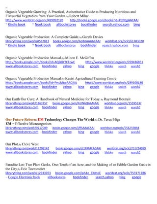 ~
Organic Vegetable Growing: A Practical, Authoritative Guide to Producing Nutritious and
Flavourful Vegetables from Your Garden; by Robert Milne
http://www.worldcat.org/oclc/499092120 http://books.google.com/books?id=PqflQgAACAAJ
~ Kindle book ~ Nook book allbookstores bookfinder search.yahoo.com bing
Organic Vegetable Production: A Complete Guide; by Gareth Davies
librarything.com/work/8587813 books.google.com/AoBnAAAACAAJ worldcat.org/oclc/61703020
~ Kindle book ~ Nook book allbookstores bookfinder search.yahoo.com bing
Organic Vegetable Production Manual; by Milton E. McGiffen
http://books.google.com/books?id=AQ60lYTCFzwC http://www.worldcat.org/oclc/769436851
www.allbookstores.com bookfinder yahoo bing google blekko search search2
Organic Vegetable Production Manual; by Kasisi Agricultural Training Centre
http://books.google.com/books?id=FmLMtwAACAAJ http://www.worldcat.org/oclc/289108180
www.allbookstores.com bookfinder yahoo bing google blekko search search2
Our Earth Our Cure: A Handbook of Natural Medicine for Today; by Raymond Dextreit
librarything.com/work/1863257 books.google.com/KiUNAQAAMAAJ worldcat.org/oclc/15595537
www.allbookstores.com bookfinder yahoo bing google blekko search search2
Our Future Reborn: EM Technology Changes The World; by Dr. Teruo Higa
EM = Effective Microorganism
librarything.com/work/9217089 books.google.com/jjffSAAACAAJ worldcat.org/oclc/556259884
www.allbookstores.com bookfinder yahoo bing google blekko search search2
Our Plot; by Cleve West
librarything.com/work/12208142 books.google.com/oJ1RMAEACAAJ worldcat.org/oclc/751724999
www.allbookstores.com bookfinder yahoo bing google blekko search search2
Paradise Lot: Two Plant Geeks, One-Tenth of an Acre, and the Making of an Edible Garden Oasis in
the City; by Eric Toensmeier
librarything.com/work/12933703 books.google.com/ipA1e_EXJHoC worldcat.org/oclc/759171786
~ Google Electronic book allbookstores bookfinder search.yahoo bing google
 