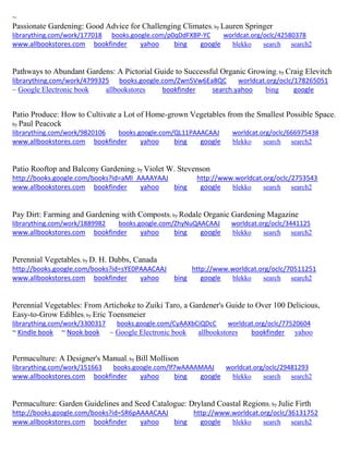 ~
Passionate Gardening: Good Advice for Challenging Climates; by Lauren Springer
librarything.com/work/177018 books.google.com/p0qDdFXBP-YC worldcat.org/oclc/42580378
www.allbookstores.com bookfinder yahoo bing google blekko search search2
Pathways to Abundant Gardens: A Pictorial Guide to Successful Organic Growing; by Craig Elevitch
librarything.com/work/4799325 books.google.com/Zwn5Vw6Ea8QC worldcat.org/oclc/178265051
~ Google Electronic book allbookstores bookfinder search.yahoo bing google
Patio Produce: How to Cultivate a Lot of Home-grown Vegetables from the Smallest Possible Space;
by Paul Peacock
librarything.com/work/9820106 books.google.com/QL11PAAACAAJ worldcat.org/oclc/666975438
www.allbookstores.com bookfinder yahoo bing google blekko search search2
Patio Rooftop and Balcony Gardening; by Violet W. Stevenson
http://books.google.com/books?id=aMI_AAAAYAAJ http://www.worldcat.org/oclc/2753543
www.allbookstores.com bookfinder yahoo bing google blekko search search2
Pay Dirt: Farming and Gardening with Composts; by Rodale Organic Gardening Magazine
librarything.com/work/1889982 books.google.com/ZhyNuQAACAAJ worldcat.org/oclc/3441125
www.allbookstores.com bookfinder yahoo bing google blekko search search2
Perennial Vegetables; by D. H. Dabbs, Canada
http://books.google.com/books?id=sYE0PAAACAAJ http://www.worldcat.org/oclc/70511251
www.allbookstores.com bookfinder yahoo bing google blekko search search2
Perennial Vegetables: From Artichoke to Zuiki Taro, a Gardener's Guide to Over 100 Delicious,
Easy-to-Grow Edibles; by Eric Toensmeier
librarything.com/work/3300317 books.google.com/CyAAXbCiQDcC worldcat.org/oclc/77520604
~ Kindle book ~ Nook book ~ Google Electronic book allbookstores bookfinder yahoo
Permaculture: A Designer's Manual; by Bill Mollison
librarything.com/work/151663 books.google.com/lf7wAAAAMAAJ worldcat.org/oclc/29481293
www.allbookstores.com bookfinder yahoo bing google blekko search search2
Permaculture: Garden Guidelines and Seed Catalogue: Dryland Coastal Regions; by Julie Firth
http://books.google.com/books?id=SR6pAAAACAAJ http://www.worldcat.org/oclc/36131752
www.allbookstores.com bookfinder yahoo bing google blekko search search2
 