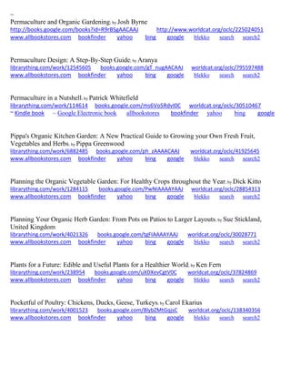 ~
Permaculture and Organic Gardening; by Josh Byrne
http://books.google.com/books?id=R9rBSgAACAAJ http://www.worldcat.org/oclc/225024051
www.allbookstores.com bookfinder yahoo bing google blekko search search2
Permaculture Design: A Step-By-Step Guide; by Aranya
librarything.com/work/12545605 books.google.com/gT_nugAACAAJ worldcat.org/oclc/795597488
www.allbookstores.com bookfinder yahoo bing google blekko search search2
Permaculture in a Nutshell; by Patrick Whitefield
librarything.com/work/114614 books.google.com/ms6Vo5RdvI0C worldcat.org/oclc/30510467
~ Kindle book ~ Google Electronic book allbookstores bookfinder yahoo bing google
Pippa's Organic Kitchen Garden: A New Practical Guide to Growing your Own Fresh Fruit,
Vegetables and Herbs; by Pippa Greenwood
librarything.com/work/6882485 books.google.com/ph_zAAAACAAJ worldcat.org/oclc/41925645
www.allbookstores.com bookfinder yahoo bing google blekko search search2
Planning the Organic Vegetable Garden: For Healthy Crops throughout the Year; by Dick Kitto
librarything.com/work/1284115 books.google.com/PwNIAAAAYAAJ worldcat.org/oclc/28854313
www.allbookstores.com bookfinder yahoo bing google blekko search search2
Planning Your Organic Herb Garden: From Pots on Patios to Larger Layouts; by Sue Stickland,
United Kingdom
librarything.com/work/4021326 books.google.com/tgFIAAAAYAAJ worldcat.org/oclc/30028771
www.allbookstores.com bookfinder yahoo bing google blekko search search2
Plants for a Future: Edible and Useful Plants for a Healthier World; by Ken Fern
librarything.com/work/238954 books.google.com/uXDXevCgtV0C worldcat.org/oclc/37824869
www.allbookstores.com bookfinder yahoo bing google blekko search search2
Pocketful of Poultry: Chickens, Ducks, Geese, Turkeys; by Carol Ekarius
librarything.com/work/4001523 books.google.com/8lybZMtGqjsC worldcat.org/oclc/138340356
www.allbookstores.com bookfinder yahoo bing google blekko search search2
 