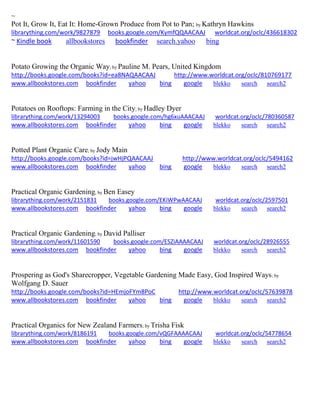 ~
Pot It, Grow It, Eat It: Home-Grown Produce from Pot to Pan; by Kathryn Hawkins
librarything.com/work/9827879 books.google.com/KymfQQAACAAJ worldcat.org/oclc/436618302
~ Kindle book allbookstores bookfinder search.yahoo bing
Potato Growing the Organic Way; by Pauline M. Pears, United Kingdom
http://books.google.com/books?id=ea8NAQAACAAJ http://www.worldcat.org/oclc/810769177
www.allbookstores.com bookfinder yahoo bing google blekko search search2
Potatoes on Rooftops: Farming in the City; by Hadley Dyer
librarything.com/work/13294003 books.google.com/hg6xuAAACAAJ worldcat.org/oclc/780360587
www.allbookstores.com bookfinder yahoo bing google blekko search search2
Potted Plant Organic Care; by Jody Main
http://books.google.com/books?id=jwHjPQAACAAJ http://www.worldcat.org/oclc/5494162
www.allbookstores.com bookfinder yahoo bing google blekko search search2
Practical Organic Gardening; by Ben Easey
librarything.com/work/2151831 books.google.com/EKiWPwAACAAJ worldcat.org/oclc/2597501
www.allbookstores.com bookfinder yahoo bing google blekko search search2
Practical Organic Gardening; by David Palliser
librarything.com/work/11601590 books.google.com/ESZiAAAACAAJ worldcat.org/oclc/28926555
www.allbookstores.com bookfinder yahoo bing google blekko search search2
Prospering as God's Sharecropper, Vegetable Gardening Made Easy, God Inspired Ways; by
Wolfgang D. Sauer
http://books.google.com/books?id=HEmjoFYm8PoC http://www.worldcat.org/oclc/57639878
www.allbookstores.com bookfinder yahoo bing google blekko search search2
Practical Organics for New Zealand Farmers; by Trisha Fisk
librarything.com/work/8186191 books.google.com/vQGFAAAACAAJ worldcat.org/oclc/54778654
www.allbookstores.com bookfinder yahoo bing google blekko search search2
 