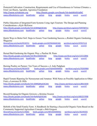 ~
Protected Cultivation: Construction, Requirements and Use of Greenhouses in Various Climates; by
Ernst van Heurn, Agrodok, Agromisa Foundation
http://www.echobooks.org http://books.google.com/books?id=dwbWz6lUa0kC
www.allbookstores.com bookfinder yahoo bing google blekko search search2
Public Education of Integrated Farm Systems Using Agri-Tourism: The Design and Planning
Considerations; by Kyle McEnroe
http://books.google.com/books?id=GC8IMgEACAAJ http://www.worldcat.org/oclc/729758711
www.allbookstores.com bookfinder yahoo bing google blekko search search2
Quick Ways to Better Soil: Steps to Ensure Your Gardening Success; by Rodale Organic Gardening
Magazine
librarything.com/work/4518711 books.google.com/kCPAHAAACAAJ worldcat.org/oclc/47057114
www.allbookstores.com bookfinder yahoo bing google blekko search search2
Raised Bed Gardening the Organic Way; by Pauline M. Pears
http://books.google.com/books?id=9horAAAACAAJ http://www.worldcat.org/oclc/12512846
www.allbookstores.com bookfinder yahoo bing google blekko search search2
Raising Poultry on Pasture: Ten Years of Success; by L Jody Padgham
librarything.com/work/4616476 books.google.com/YqfxAAAAMAAJ worldcat.org/oclc/70269984
www.allbookstores.com bookfinder yahoo bing google blekko search search2
Rapid Tomato Ripening for Nurseryman and Amateur. With Notes on Possible Application to Other
Fruit; by Lawrence D. Hills
http://books.google.com/books?id=2DMQMwEACAAJ http://www.worldcat.org/oclc/8015039
www.allbookstores.com bookfinder yahoo bing google blekko search search2
Record Keeping for Organic Growers; by Kristine Swaren
http://books.google.com/books?id=RwNJYgEACAAJ http://www.worldcat.org/oclc/682257998
www.allbookstores.com bookfinder yahoo bing google blekko search search2
Rebirth of the Small Family Farm: A Handbook for Starting a Successful Organic Farm Based on the
Community Supported Agriculture Concept; by Bob Gregson
librarything.com/work/1176601 books.google.com/iMrtAAAAMAAJ worldcat.org/oclc/36249265
www.allbookstores.com bookfinder yahoo bing google blekko search search2
 