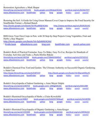 ~
Restoration Agriculture; by Mark Shepar
librarything.com/work/13331183 books.google.com/ARJjkwEACAAJ worldcat.org/oclc/822667977
www.allbookstores.com bookfinder yahoo bing google blekko search search2
Restoring the Soil: A Guide for Using Green Manure/Cover Crops to Improve the Food Security for
Smallholder Farmer; by Roland Bunch
http://books.google.com/books?id=fKuaMQEACAAJ http://www.worldcat.org/oclc/810526142
www.allbookstores.com bookfinder yahoo bing google blekko search search2
RHS Grow Your Own Crops in Pots: with 30 Step-by-Step Projects Using Vegetables, Fruit and
Herbs; by Kay Maguire
http://books.google.com/books?id=ZqZxMAEACAAJ
~ Kindle book allbookstores.com bing.com bookfinder.com search.yahoo.com
Rodale's Book of Practical Formulas: Easy-To-Make, Easy-To-Use, Recipes for Hundreds of
Everyday Activities and Tasks; by Paula Dreifus Bakule
librarything.com/work/190764 books.google.com/T3Nk4hYWADsC worldcat.org/oclc/23732512
www.allbookstores.com bookfinder yahoo bing google blekko search search2
Rodale's Chemical-Free Yard and Garden: The Ultimate Authority on Successful Organic Gardening;
by Anna Carr
http://www.librarything.com/work/2187237 http://books.google.com/books?id=06wrwltOkuYC
www.allbookstores.com bookfinder yahoo bing google blekko search search2
Rodale's Encyclopedia of Indoor Gardening; by Anne Moyer Halpin
librarything.com/work/1240753 books.google.com/_t2NQgAACAAJ worldcat.org/oclc/6421388
www.allbookstores.com bookfinder yahoo bing google blekko search search2
Rodale's Illustrated Encyclopedia of Herbs; by Claire Kowalchik
librarything.com/work/44867 books.google.com/htGD3Y7WNxwC worldcat.org/oclc/16128781
www.allbookstores.com bookfinder yahoo bing google blekko search search2
Rodale's Illustrated Encyclopedia of Organic Gardening; by Anna Kruger
librarything.com/work/1335949 books.google.com/kcHZAAAACAAJ worldcat.org/oclc/49936222
www.allbookstores.com bookfinder yahoo bing google blekko search search2
 