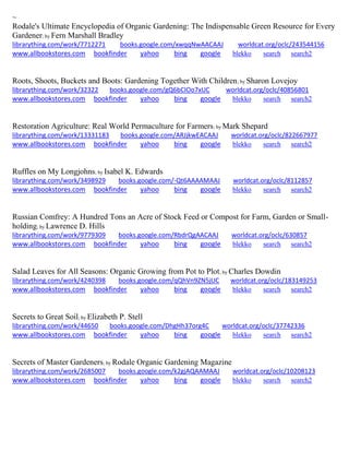 ~
Rodale's Ultimate Encyclopedia of Organic Gardening: The Indispensable Green Resource for Every
Gardener; by Fern Marshall Bradley
librarything.com/work/7712271 books.google.com/xwqqNwAACAAJ worldcat.org/oclc/243544156
www.allbookstores.com bookfinder yahoo bing google blekko search search2
Roots, Shoots, Buckets and Boots: Gardening Together With Children; by Sharon Lovejoy
librarything.com/work/32322 books.google.com/gQ6bCIOo7xUC worldcat.org/oclc/40856801
www.allbookstores.com bookfinder yahoo bing google blekko search search2
Restoration Agriculture: Real World Permaculture for Farmers; by Mark Shepard
librarything.com/work/13331183 books.google.com/ARJjkwEACAAJ worldcat.org/oclc/822667977
www.allbookstores.com bookfinder yahoo bing google blekko search search2
Ruffles on My Longjohns; by Isabel K. Edwards
librarything.com/work/3498929 books.google.com/-Qt6AAAAMAAJ worldcat.org/oclc/8112857
www.allbookstores.com bookfinder yahoo bing google blekko search search2
Russian Comfrey: A Hundred Tons an Acre of Stock Feed or Compost for Farm, Garden or Small-
holding; by Lawrence D. Hills
librarything.com/work/9779309 books.google.com/RbdrQgAACAAJ worldcat.org/oclc/630857
www.allbookstores.com bookfinder yahoo bing google blekko search search2
Salad Leaves for All Seasons: Organic Growing from Pot to Plot; by Charles Dowdin
librarything.com/work/4240398 books.google.com/qQhVn9ZN5jUC worldcat.org/oclc/183149253
www.allbookstores.com bookfinder yahoo bing google blekko search search2
Secrets to Great Soil; by Elizabeth P. Stell
librarything.com/work/44650 books.google.com/DhgHh37org4C worldcat.org/oclc/37742336
www.allbookstores.com bookfinder yahoo bing google blekko search search2
Secrets of Master Gardeners; by Rodale Organic Gardening Magazine
librarything.com/work/2685007 books.google.com/k2gjAQAAMAAJ worldcat.org/oclc/10208123
www.allbookstores.com bookfinder yahoo bing google blekko search search2
 