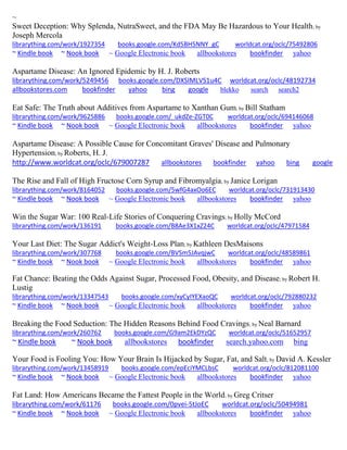 ~
Sweet Deception: Why Splenda, NutraSweet, and the FDA May Be Hazardous to Your Health; by
Joseph Mercola
librarything.com/work/1927354 books.google.com/Kd5BH5NNY_gC worldcat.org/oclc/75492806
~ Kindle book ~ Nook book ~ Google Electronic book allbookstores bookfinder yahoo
Aspartame Disease: An Ignored Epidemic by H. J. Roberts
librarything.com/work/5249456 books.google.com/DXSlMLVS1u4C worldcat.org/oclc/48192734
allbookstores.com bookfinder yahoo bing google blekko search search2
Eat Safe: The Truth about Additives from Aspartame to Xanthan Gum; by Bill Statham
librarything.com/work/9625886 books.google.com/_ukdZe-ZGT0C worldcat.org/oclc/694146068
~ Kindle book ~ Nook book ~ Google Electronic book allbookstores bookfinder yahoo
Aspartame Disease: A Possible Cause for Concomitant Graves' Disease and Pulmonary
Hypertension; by Roberts, H. J.
http://www.worldcat.org/oclc/679007287 allbookstores bookfinder yahoo bing google
The Rise and Fall of High Fructose Corn Syrup and Fibromyalgia; by Janice Lorigan
librarything.com/work/8164052 books.google.com/5wfG4axOo6EC worldcat.org/oclc/731913430
~ Kindle book ~ Nook book ~ Google Electronic book allbookstores bookfinder yahoo
Win the Sugar War: 100 Real-Life Stories of Conquering Cravings; by Holly McCord
librarything.com/work/136191 books.google.com/B8Ae3X1xZ24C worldcat.org/oclc/47971584
Your Last Diet: The Sugar Addict's Weight-Loss Plan; by Kathleen DesMaisons
librarything.com/work/307768 books.google.com/BVSm5JAvqjwC worldcat.org/oclc/48589861
~ Kindle book ~ Nook book ~ Google Electronic book allbookstores bookfinder yahoo
Fat Chance: Beating the Odds Against Sugar, Processed Food, Obesity, and Disease; by Robert H.
Lustig
librarything.com/work/13347543 books.google.com/xyCyIYEXaoQC worldcat.org/oclc/792880232
~ Kindle book ~ Nook book ~ Google Electronic book allbookstores bookfinder yahoo
Breaking the Food Seduction: The Hidden Reasons Behind Food Cravings; by Neal Barnard
librarything.com/work/260762 books.google.com/G9am2EkDYzQC worldcat.org/oclc/51652957
~ Kindle book ~ Nook book allbookstores bookfinder search.yahoo.com bing
Your Food is Fooling You: How Your Brain Is Hijacked by Sugar, Fat, and Salt; by David A. Kessler
librarything.com/work/13458919 books.google.com/epEciYMCLbsC worldcat.org/oclc/812081100
~ Kindle book ~ Nook book ~ Google Electronic book allbookstores bookfinder yahoo
Fat Land: How Americans Became the Fattest People in the World; by Greg Critser
librarything.com/work/61176 books.google.com/0pvei-5tJoEC worldcat.org/oclc/50494981
~ Kindle book ~ Nook book ~ Google Electronic book allbookstores bookfinder yahoo
 