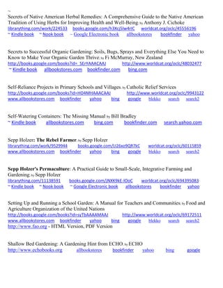 ~
Secrets of Native American Herbal Remedies: A Comprehensive Guide to the Native American
Tradition of Using Herbs for Improving Health and Well-Being; by Anthony J. Cichoke
librarything.com/work/224533 books.google.com/h3Xcj5lw4rIC worldcat.org/oclc/45556196
~ Kindle book ~ Nook book ~ Google Electronic book allbookstores bookfinder yahoo
Secrets to Successful Organic Gardening: Soils, Bugs, Sprays and Everything Else You Need to
Know to Make Your Organic Garden Thrive; by Fi McMurray, New Zealand
http://books.google.com/books?id=_SErYAAACAAJ http://www.worldcat.org/oclc/48032477
~ Kindle book allbookstores.com bookfinder.com bing.com
Self-Reliance Projects in Primary Schools and Villages; by Catholic Relief Services
http://books.google.com/books?id=HO4MHAAACAAJ http://www.worldcat.org/oclc/9943122
www.allbookstores.com bookfinder yahoo bing google blekko search search2
Self-Watering Containers: The Missing Manual by Bill Bradley
~ Kindle book allbookstores.com bing.com bookfinder.com search.yahoo.com
Sepp Holzer: The Rebel Farmer; by Sepp Holzer
librarything.com/work/9529944 books.google.com/LI26xo9QR7kC worldcat.org/oclc/60115859
www.allbookstores.com bookfinder yahoo bing google blekko search search2
Sepp Holzer's Permaculture: A Practical Guide to Small-Scale, Integrative Farming and
Gardening; by Sepp Holzer
librarything.com/11138591 books.google.com/jNXK9kE-lOoC worldcat.org/oclc/694395083
~ Kindle book ~ Nook book ~ Google Electronic book allbookstores bookfinder yahoo
Setting Up and Running a School Garden: A Manual for Teachers and Communities; by Food and
Agriculture Organization of the United Nations
http://books.google.com/books?id=syTbAAAAMAAJ http://www.worldcat.org/oclc/69172511
www.allbookstores.com bookfinder yahoo bing google blekko search search2
http://www.fao.org - HTML Version, PDF Version
Shallow Bed Gardening: A Gardening Hint from ECHO; by ECHO
http://www.echobooks.org allbookstores bookfinder yahoo bing google
 