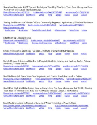 ~
Shameless Shortcuts: 1,027 Tips and Techniques That Help You Save Time, Save Money, and Save
Work Every Day; by Fern Marshall Bradley
librarything.com/work/4798316 books.google.com/WwEUFTHZbA4C worldcat.org/oclc/60524293
www.allbookstores.com bookfinder yahoo bing google blekko search search2
Sharing the Harvest: A Citizen's Guide to Community Supported Agriculture; by Elizabeth Henderson
librarything.com/4557502 books.google.com/13sDbCIz0ooC worldcat.org/oclc/144328213
http://localharvest.org
~ Kindle book ~ Nook book ~ Google Electronic book allbookstores bookfinder yahoo
Silent Spring; by Rachel Carson
librarything.com/work/23937 books.google.com/6sRtTjwwWYEC worldcat.org/oclc/561302
~ Kindle book ~ Nook book ~ Google Electronic book allbookstores bookfinder yahoo
Simple Hydroponics Cookbook - CD book; by Institute of Simplified Hydroponics
www.allbookstores.com bookfinder yahoo bing google blekko search search2
Simple Organic Kitchen and Garden: A Complete Guide to Growing and Cooking Perfect Natural
Produce; by Ysanne Spevak
librarything.com/work/843383 books.google.com/zIf7ygAACAAJ worldcat.org/oclc/757931825
www.allbookstores.com bookfinder yahoo bing google blekko search search2
Small is Bountiful: Grow Your Own Vegetables and Fruit in Small Spaces; by Liz Dobbs
librarything.com/work/12500919 books.google.com/-4xNtQAACAAJ worldcat.org/oclc/762992186
www.allbookstores.com bookfinder yahoo bing google blekko search search2
Small Plot, High Yield Gardening: How to Grow Like a Pro, Save Money, and Eat Well by Turning
Your Back (or Front or Side) Yard Into An Organic Produce Garden; by Sal Gilbertie
librarything.com/work/9331893 books.google.com/g02VD8jbKvMC worldcat.org/oclc/326542026
www.allbookstores.com bookfinder yahoo bing google blekko search search2
Small Scale Irrigation: A Manual of Low-Cost Water Technolog; by Peter H. Stern
http://books.google.com/books?id=fzNBAAAAYAAJ http://www.worldcat.org/oclc/5955664
www.allbookstores.com bookfinder yahoo bing google blekko search search2
 