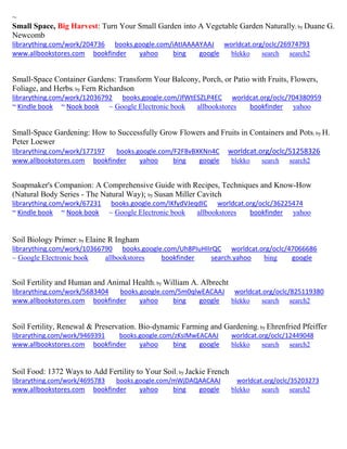 ~
Small Space, Big Harvest: Turn Your Small Garden into A Vegetable Garden Naturally; by Duane G.
Newcomb
librarything.com/work/204736 books.google.com/iAtIAAAAYAAJ worldcat.org/oclc/26974793
www.allbookstores.com bookfinder yahoo bing google blekko search search2
Small-Space Container Gardens: Transform Your Balcony, Porch, or Patio with Fruits, Flowers,
Foliage, and Herbs; by Fern Richardson
librarything.com/work/12036792 books.google.com/JfWtESZLP4EC worldcat.org/oclc/704380959
~ Kindle book ~ Nook book ~ Google Electronic book allbookstores bookfinder yahoo
Small-Space Gardening: How to Successfully Grow Flowers and Fruits in Containers and Pots; by H.
Peter Loewer
librarything.com/work/177197 books.google.com/F2F8vBXKNn4C worldcat.org/oclc/51258326
www.allbookstores.com bookfinder yahoo bing google blekko search search2
Soapmaker's Companion: A Comprehensive Guide with Recipes, Techniques and Know-How
(Natural Body Series - The Natural Way); by Susan Miller Cavitch
librarything.com/work/67231 books.google.com/IKfydVJeqdIC worldcat.org/oclc/36225474
~ Kindle book ~ Nook book ~ Google Electronic book allbookstores bookfinder yahoo
Soil Biology Primer; by Elaine R Ingham
librarything.com/work/10366790 books.google.com/Uh8PIuHIIrQC worldcat.org/oclc/47066686
~ Google Electronic book allbookstores bookfinder search.yahoo bing google
Soil Fertility and Human and Animal Health; by William A. Albrecht
librarything.com/work/5683404 books.google.com/5m0qlwEACAAJ worldcat.org/oclc/825119380
www.allbookstores.com bookfinder yahoo bing google blekko search search2
Soil Fertility, Renewal & Preservation. Bio-dynamic Farming and Gardening; by Ehrenfried Pfeiffer
librarything.com/work/9469391 books.google.com/zKsIMwEACAAJ worldcat.org/oclc/12449048
www.allbookstores.com bookfinder yahoo bing google blekko search search2
Soil Food: 1372 Ways to Add Fertility to Your Soil; by Jackie French
librarything.com/work/4695783 books.google.com/mWjDAQAACAAJ worldcat.org/oclc/35203273
www.allbookstores.com bookfinder yahoo bing google blekko search search2
 