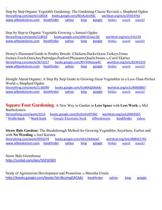 ~
Step by Step Organic Vegetable Gardening: The Gardening Classic Revised; by Shepherd Ogden
librarything.com/work/118018 books.google.com/REeAu6rjifQC worldcat.org/oclc/25914761
www.allbookstores.com bookfinder yahoo bing google blekko search search2
Step by Step to Organic Vegetable Growing; by Samuel Ogden
librarything.com/work/118019 books.google.com/z8WrZCxwj-QC worldcat.org/oclc/141139
www.allbookstores.com bookfinder yahoo bing google blekko search search2
Storey's Illustrated Guide to Poultry Breeds: Chickens,Ducks,Geese,Turkeys,Emus,
Guinea Fowls,Ostriches,Partridges,Peafowl,Pheasants,Quails,Swans; by Carol Ekarius
librarything.com/work/3673217 books.google.com/RFnY04Ujvw4C worldcat.org/oclc/81941153
www.allbookstores.com bookfinder yahoo bing google blekko search search2
Straight Ahead Organic: A Step By Step Guide to Growing Great Vegetables in a Less-Than-Perfect
World; by Shepherd Ogden
librarything.com/work/1130349 books.google.com/Vu84AQAAIAAJ worldcat.org/oclc/40408867
www.allbookstores.com bookfinder yahoo bing google blekko search search2
Square Foot Gardening: A New Way to Garden in Less Space with Less Work; by Mel
Bartholomew
librarything.com/work/3213 books.google.com/GcGciVvDTAkC worldcat.org/oclc/6943565
~ Kindle book ~ Nook book ~ Google Electronic book allbookstores bookfinder yahoo
Straw Bale Gardens: The Breakthrough Method for Growing Vegetables Anywhere, Earlier and
with No Weeding; by Joel Karsten
librarything.com/work/9956274 books.google.com/oKrt14sKIewC worldcat.org/oclc/808421742
www.allbookstores.com bookfinder yahoo bing google blekko search search2
Straw Bale Greenhouse
http://scribd.com/doc/50250383
Study of Agritourism Development and Promotion; by Shrestha Utsala
http://books.google.com/books?id=4kczmgEACAAJ bookfinder yahoo bing google
 