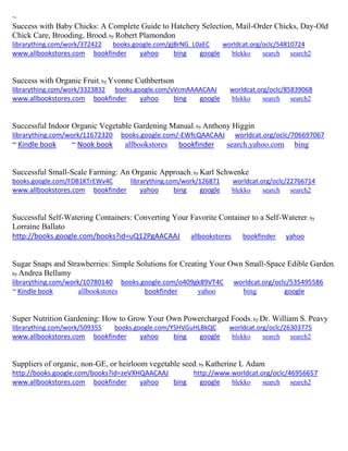 ~
Success with Baby Chicks: A Complete Guide to Hatchery Selection, Mail-Order Chicks, Day-Old
Chick Care, Brooding, Brood; by Robert Plamondon
librarything.com/work/372422 books.google.com/gjBrNG_L0aEC worldcat.org/oclc/54810724
www.allbookstores.com bookfinder yahoo bing google blekko search search2
Success with Organic Fruit; by Yvonne Cuthbertson
librarything.com/work/3323832 books.google.com/vVcmAAAACAAJ worldcat.org/oclc/85839068
www.allbookstores.com bookfinder yahoo bing google blekko search search2
Successful Indoor Organic Vegetable Gardening Manual; by Anthony Higgin
librarything.com/work/11672320 books.google.com/-EWfcQAACAAJ worldcat.org/oclc/706697067
~ Kindle book ~ Nook book allbookstores bookfinder search.yahoo.com bing
Successful Small-Scale Farming: An Organic Approach; by Karl Schwenke
books.google.com/FDB1KTrEWv4C librarything.com/work/126871 worldcat.org/oclc/22766714
www.allbookstores.com bookfinder yahoo bing google blekko search search2
Successful Self-Watering Containers: Converting Your Favorite Container to a Self-Waterer; by
Lorraine Ballato
http://books.google.com/books?id=uQ12PgAACAAJ allbookstores bookfinder yahoo
Sugar Snaps and Strawberries: Simple Solutions for Creating Your Own Small-Space Edible Garden;
by Andrea Bellamy
librarything.com/work/10780140 books.google.com/o409gk89VT4C worldcat.org/oclc/535495586
~ Kindle book allbookstores bookfinder yahoo bing google
Super Nutrition Gardening: How to Grow Your Own Powercharged Foods; by Dr. William S. Peavy
librarything.com/work/509355 books.google.com/YSHVGuHLBkQC worldcat.org/oclc/26303775
www.allbookstores.com bookfinder yahoo bing google blekko search search2
Suppliers of organic, non-GE, or heirloom vegetable seed; by Katherine L Adam
http://books.google.com/books?id=zeVXHQAACAAJ http://www.worldcat.org/oclc/46956657
www.allbookstores.com bookfinder yahoo bing google blekko search search2
 