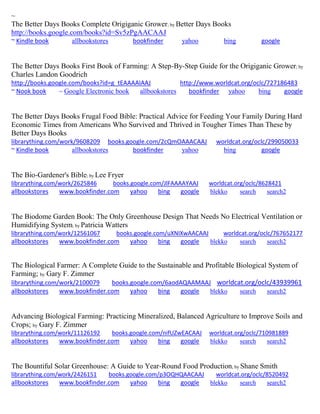 ~
The Better Days Books Complete Origiganic Grower; by Better Days Books
http://books.google.com/books?id=Sv5zPgAACAAJ
~ Kindle book allbookstores bookfinder yahoo bing google
The Better Days Books First Book of Farming: A Step-By-Step Guide for the Origiganic Grower; by
Charles Landon Goodrich
http://books.google.com/books?id=g_tEAAAAIAAJ http://www.worldcat.org/oclc/727186483
~ Nook book ~ Google Electronic book allbookstores bookfinder yahoo bing google
The Better Days Books Frugal Food Bible: Practical Advice for Feeding Your Family During Hard
Economic Times from Americans Who Survived and Thrived in Tougher Times Than These by
Better Days Books
librarything.com/work/9608209 books.google.com/2cQmOAAACAAJ worldcat.org/oclc/299050033
~ Kindle book allbookstores bookfinder yahoo bing google
The Bio-Gardener's Bible; by Lee Fryer
librarything.com/work/2625846 books.google.com/JlFAAAAYAAJ worldcat.org/oclc/8628421
allbookstores www.bookfinder.com yahoo bing google blekko search search2
The Biodome Garden Book: The Only Greenhouse Design That Needs No Electrical Ventilation or
Humidifying System; by Patricia Watters
librarything.com/work/12561067 books.google.com/uXNIXwAACAAJ worldcat.org/oclc/767652177
allbookstores www.bookfinder.com yahoo bing google blekko search search2
The Biological Farmer: A Complete Guide to the Sustainable and Profitable Biological System of
Farming; by Gary F. Zimmer
librarything.com/work/2100079 books.google.com/6aodAQAAMAAJ worldcat.org/oclc/43939961
allbookstores www.bookfinder.com yahoo bing google blekko search search2
Advancing Biological Farming: Practicing Mineralized, Balanced Agriculture to Improve Soils and
Crops; by Gary F. Zimmer
librarything.com/work/11126192 books.google.com/nifUZwEACAAJ worldcat.org/oclc/710981889
allbookstores www.bookfinder.com yahoo bing google blekko search search2
The Bountiful Solar Greenhouse: A Guide to Year-Round Food Production; by Shane Smith
librarything.com/work/2426151 books.google.com/p3OQHQAACAAJ worldcat.org/oclc/8520492
allbookstores www.bookfinder.com yahoo bing google blekko search search2
 