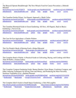 ~
The Broccoli Sprouts Breakthrough: The New Miracle Food for Cancer Prevention; by Deborah
Mitchell
librarything.com/work/4760673 books.google.com/VtpdHAAACAAJ worldcat.org/oclc/39889843
allbookstores www.bookfinder.com yahoo bing google blekko search search2
The Canadian Garden Primer: An Organic Approach; by Mark Cullen
librarything.com/work/11677453 books.google.com/tPBDOQAACAAJ worldcat.org/oclc/426079221
allbookstores www.bookfinder.com yahoo bing google blekko search search2
The Canadian Illustrated Guide to Green Gardening: All-New, All-Organic, Back to Basics
Gardening; by Trevor Cole
librarything.com/work/11472149 books.google.com/uGwsOAAACAAJ worldcat.org/oclc/416971501
allbookstores www.bookfinder.com yahoo bing google blekko search search2
The Case for Eco-Agriculture; by Charles Walters
librarything.com/work/6362043 books.google.com/ctnkGAAACAAJ worldcat.org/oclc/17085110
allbookstores www.bookfinder.com yahoo bing google blekko search search2
The City People's Book of Raising Food; by Helga Olkowski
librarything.com/work/3501360 books.google.com/z8WrZCxwj-QC worldcat.org/oclc/1177811
allbookstores www.bookfinder.com yahoo bing google blekko search search2
The Complete Book of Herbs: A Practical Guide to Cultivating, Drying, and Cooking with More
Than 50 Herbs; by Emma Callery
librarything.com/work/1420424 books.google.com/GehUsea2PqcC worldcat.org/oclc/30264455
allbookstores www.bookfinder.com yahoo bing google blekko search search2
The Complete Compost Gardening Guide: Banner Batches, Grow Heaps, Comforter Compost, and
Other Amazing Techniques for Saving Time and Money, and Producing the Most Flavorful,
Nutritous Vegetables Ever; by Barbara Pleasant
librarything.com/work/5022973 books.google.com/lV5QKHxICbgC worldcat.org/oclc/171113154
~ Kindle book ~ Nook book ~ Google Electronic book allbookstores bookfinder yahoo
The Complete Idiot's Guide to Small-Space Gardening; by Chris McLaughlin
http://books.google.com/books?id=OHAKCzbecp0C http://www.worldcat.org/oclc/727703421
~ Kindle book ~ Nook book ~ Google Electronic book allbookstores bookfinder yahoo
 