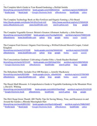 ~
The Complete Idiot's Guide to Year-Round Gardening; by Delilah Smittle
librarything.com/work/9764714 books.google.com/55MKiliSiYoC worldcat.org/oclc/426803239
~ Kindle book ~ Nook book ~ Google Electronic book allbookstores bookfinder yahoo
The Complete Technology Book on Bio-Fertilizer and Organic Farming; by Niir Board
http://books.google.com/books?id=ID1u7mzd-nUC http://www.worldcat.org/oclc/174264194
www.allbookstores.com www.bookfinder.com search.yahoo.com bing google
The Complete Vegetable Grower: Britain's Greatest Allotment Authority; by John Harrison
librarything.com/work/11059687 books.google.com/7xsmkgAACAAJ worldcat.org/oclc/750655166
allbookstores www.bookfinder.com yahoo bing google blekko search search2
The Compost Fruit Grower: Organic Fruit Growing; by Wilfred Edward Shewell-Cooper, United
Kingdom
librarything.com/work/13172100 books.google.com/oVg7AAAACAAJ worldcat.org/oclc/5322299
allbookstores www.bookfinder.com yahoo bing google blekko search search2
The Conscientious Gardener: Cultivating a Garden Ethic; by Sarah Hayden Reichard
librarything.com/work/10721197 books.google.com/9d55ibqCVDsC worldcat.org/oclc/606760526
~ Google Electronic book allbookstores bookfinder search.yahoo bing google
The Dehydrator Bible: Includes Over 400 Recipes; by Jennifer MacKenzie
librarything.com/work/8555484 books.google.com/w_-vOwAACAAJ worldcat.org/oclc/277067469
allbookstores www.bookfinder.com yahoo bing google blekko search search2
The Desert Shall Blossom: A Comprehensive Guide to Vegetable Gardening in the Mountain West;
by David E. Whiting
librarything.com/work/12079388 books.google.com/aWVH76wVNJgC worldcat.org/oclc/25122129
~ Google Electronic book allbookstores bookfinder search.yahoo bing google
The Dirt Cheap Green Thumb: 400 Thrifty Tips for Saving Money, Time, and Resources in and
Around the Garden; by Rhonda Massingham Hart
librarything.com/work/8912322 books.google.com/QyoCnQZwvgEC worldcat.org/oclc/768625607
~ Kindle book ~ Nook book ~ Google Electronic book allbookstores bookfinder yahoo
 