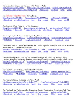 ~
The Elements of Organic Gardening; by HRH Prince of Wales
librarything.com/work/3690504 books.google.com/LxmM_rZ4axgC worldcat.org/oclc/80180346
http://books.google.com/books?id=_UTKtgAACAAJ allbookstores bookfinder yahoo google
The Enlivened Rock Powders; by Harvey Lisle
librarything.com/work/596365 books.google.com/KfMGAAAACAAJ worldcat.org/oclc/33209424
allbookstores www.bookfinder.com yahoo bing google blekko search search2
The Essential Urban Farmer; by Novella Carpenter
librarything.com/11860723 books.google.com/IRCkqDLpcW4C worldcat.org/oclc/744291854
~ Kindle book ~ Nook book ~ Google Electronic book allbookstores bookfinder yahoo
The Everything Small-Space Gardening Book; by Catherine Abbott
librarything.com/work/12342322 books.google.com/uaafcoXyWvgC worldcat.org/oclc/731912727
~ Kindle book ~ Nook book ~ Google Electronic book allbookstores bookfinder yahoo
The Experts Book of Garden Hints: Over 1,500 Organic Tips and Techniques from 250 of America's
Best Gardeners; by Fern Marshall Bradley
librarything.com/work/72806 books.google.com/_ilIAAAAYAAJ worldcat.org/oclc/27338955
allbookstores www.bookfinder.com yahoo bing google blekko search search2
The Feast Nearby: How I Lost My Job, Buried a Marriage, and Found My Way by Keeping
Chickens, Foraging, Preserving, Bartering, and Eating Locally (all on $40 a week); by Robin Mather
librarything.com/work/11291370 books.google.com/D8Tkx10faJEC worldcat.org/oclc/676726589
~ Kindle book ~ Nook book ~ Google Electronic book allbookstores bookfinder yahoo
The Findhorn Garden Story; by The Findhorn Community
librarything.com/work/6109522 books.google.com/Uv4jetYoAvMC worldcat.org/oclc/182735547
~ Kindle book ~ Nook book allbookstores bookfinder search.yahoo.com bing
The Fine Art of Salad Gardening; by E Annie Proulx
http://books.google.com/books?id=n04jAQAAMAAJ http://www.worldcat.org/oclc/11235698
allbookstores www.bookfinder.com yahoo bing google blekko search search2
The Food and Heat Producing Solar Greenhouse: Design, Construction, Operation; by Rick Fisher
librarything.com/work/1956314 books.google.com/_ykhAQAAIAAJ worldcat.org/oclc/6170175
allbookstores www.bookfinder.com yahoo bing google blekko search search2
 