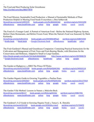 ~
The Food and Heat Producing Solar Greenhouse
http://scribd.com/doc/86677870
The Food Mission: Sustainable Food Production: a Manual of Sustainable Methods of Plant
Production Helpful in Meeting Food Needs Everywhere; by Don Sobkoviak
librarything.com/work/12097279 books.google.com/9cnBAAAACAAJ worldcat.org/oclc/33315294
allbookstores www.bookfinder.com yahoo bing google blekko search search2
The Food of a Younger Land: A Portrait of American Food - Before the National Highway System,
Before Chain Restaurants, and Before Frozen Food, When the Nation's Food was Seasonal; by Mark
Kurlansky
ibrarything.com/work/8112531 books.google.com/CRVWMcNPEwC worldcat.org/oclc/328071934
~ Kindle book ~ Nook book ~ Google Electronic book allbookstores bookfinder yahoo
The Fruit-Gardener's Manual and Greenhouse Companion: Containing Practical Instructions for the
Cultivation and Management of Fruit Trees and Fruit-Bearing Shrubs, with Directions for the
Conservatory and Hothouse, Adapted to Small or Large Gardens.
http://books.google.com/books?id=XyAUAAAAQAAJ http://www.worldcat.org/oclc/837898576
~ Google Electronic book allbookstores bookfinder yahoo bing google
The Garden at Highgrove; by HRH The Prince Of Wales
librarything.com/work/1433328 books.google.com/8VAjHQAACAAJ worldcat.org/oclc/44563114
allbookstores www.bookfinder.com yahoo bing google blekko search search2
The Garden Organic Guide to Growing Vegetables; by Pauline Pears
librarything.com/work/10442667 books.google.com/NoVKPQAACAAJ worldcat.org/oclc/261177919
allbookstores www.bookfinder.com yahoo bing google blekko search search2
The Garden Ville Method: Lessons in Nature; by Malcolm Beck
librarything.com/work/86117 books.google.com/Zk4omgEACAAJ worldcat.org/oclc/29867781
allbookstores www.bookfinder.com yahoo bing google blekko search search2
The Gardener's A-Z Guide to Growing Organic Food; by Tanya L. K. Denckla
librarything.com/work/651194 books.google.com/4Y9tGKq-mwoC worldcat.org/oclc/51726870
allbookstores www.bookfinder.com yahoo bing google blekko search search2
 