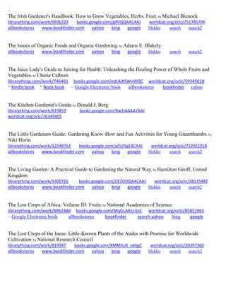 ~
The Irish Gardener's Handbook: How to Grow Vegetables, Herbs, Fruit; by Michael Brenock
librarything.com/work/9696229 books.google.com/glfVQQAACAAJ worldcat.org/oclc/751785794
allbookstores www.bookfinder.com yahoo bing google blekko search search2
The Issues of Organic Foods and Organic Gardening; by Adams E. Blakely
allbookstores www.bookfinder.com yahoo bing google blekko search search2
The Juice Lady's Guide to Juicing for Health: Unleashing the Healing Power of Whole Fruits and
Vegetables; by Cherie Calbom
librarything.com/work/746461 books.google.com/edLAjKSWvWQC worldcat.org/oclc/59345018
~ Kindle book ~ Nook book ~ Google Electronic book allbookstores bookfinder yahoo
The Kitchen Gardener's Guide; by Donald J. Berg
librarything.com/work/819853 books.google.com/Rw1IAAAAYAAJ
worldcat.org/oclc/16349405
The Little Gardeners Guide: Gardening Know-How and Fun Activities for Young Greenthumbs; by
Niki Horin
librarything.com/work/12548763 books.google.com/qPs2YgEACAAJ worldcat.org/oclc/712021918
allbookstores www.bookfinder.com yahoo bing google blekko search search2
The Living Garden: A Practical Guide to Gardening the Natural Way; by Hamilton Geoff, United
Kingdom
librarything.com/work/9300726 books.google.com/UEZOOQAACAAJ worldcat.org/oclc/28135487
allbookstores www.bookfinder.com yahoo bing google blekko search search2
The Lost Crops of Africa: Volume III: Fruits; by National Academies of Science
librarything.com/work/8962486 books.google.com/MqGLARzj-6sC worldcat.org/oclc/85851965
~ Google Electronic book allbookstores bookfinder search.yahoo bing google
The Lost Crops of the Incas: Little-Known Plants of the Andes with Promise for Worldwide
Cultivation; by National Research Council
librarything.com/work/819947 books.google.com/XMM4uR_sdHgC worldcat.org/oclc/20397360
allbookstores www.bookfinder.com yahoo bing google blekko search search2
 