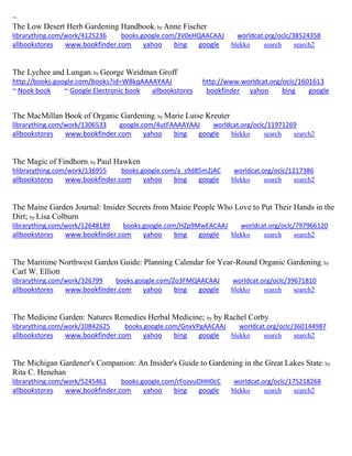 ~
The Low Desert Herb Gardening Handbook; by Anne Fischer
librarything.com/work/4125236 books.google.com/3V0eHQAACAAJ worldcat.org/oclc/38524358
allbookstores www.bookfinder.com yahoo bing google blekko search search2
The Lychee and Lungan; by George Weidman Groff
http://books.google.com/books?id=W8kqAAAAYAAJ http://www.worldcat.org/oclc/1601613
~ Nook book ~ Google Electronic book allbookstores bookfinder yahoo bing google
The MacMillan Book of Organic Gardening; by Marie Luise Kreuter
librarything.com/work/1306533 google.com/4utFAAAAYAAJ worldcat.org/oclc/11971269
allbookstores www.bookfinder.com yahoo bing google blekko search search2
The Magic of Findhorn; by Paul Hawken
hlibrarything.com/work/136955 books.google.com/a_s9d85m2jAC worldcat.org/oclc/1217386
allbookstores www.bookfinder.com yahoo bing google blekko search search2
The Maine Garden Journal: Insider Secrets from Maine People Who Love to Put Their Hands in the
Dirt; by Lisa Colburn
librarything.com/work/12648189 books.google.com/HZp9MwEACAAJ worldcat.org/oclc/797966120
allbookstores www.bookfinder.com yahoo bing google blekko search search2
The Maritime Northwest Garden Guide: Planning Calendar for Year-Round Organic Gardening; by
Carl W. Elliott
librarything.com/work/326799 books.google.com/Zo3FMQAACAAJ worldcat.org/oclc/39671810
allbookstores www.bookfinder.com yahoo bing google blekko search search2
The Medicine Garden: Natures Remedies Herbal Medicine; by by Rachel Corby
librarything.com/work/10842625 books.google.com/GnxVPgAACAAJ worldcat.org/oclc/360144987
allbookstores www.bookfinder.com yahoo bing google blekko search search2
The Michigan Gardener's Companion: An Insider's Guide to Gardening in the Great Lakes State; by
Rita C. Henehan
librarything.com/work/5245461 books.google.com/rFozvuOHH0cC worldcat.org/oclc/175218268
allbookstores www.bookfinder.com yahoo bing google blekko search search2
 