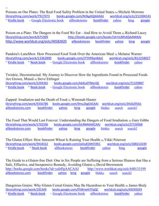 ~
Poisons on Our Plates: The Real Food Safety Problem in the United States; by Michele Morrone
librarything.com/work/7917073 books.google.com/N3kgAQAAIAAJ worldcat.org/oclc/213304141
~ Kindle book ~ Google Electronic book allbookstores bookfinder yahoo bing google
Poison on a Plate: The Dangers in the Food We Eat - And How to Avoid Them; by Richard Lacey
librarything.com/work/675309 http://books.google.com/books?id=hLMhAQAAMAAJ
http://www.worldcat.org/oclc/40582820 allbookstores bookfinder yahoo bing google
Pandora's Lunchbox: How Processed Food Took Over the American Meal; by Melanie Warner
librarything.com/work/13362890 books.google.com/JTYHf4qn8dsC worldcat.org/oclc/812258027
~ Kindle book ~ Nook book ~ Google Electronic book allbookstores bookfinder yahoo
Twinkie, Deconstructed: My Journey to Discover How the Ingredients Found in Processed Foods
Are Grown, Mined; by Steve Ettlinger
librarything.com/work/2294365 books.google.com/k6Alu0TMerQC worldcat.org/oclc/71329887
~ Kindle book ~ Nook book ~ Google Electronic book allbookstores bookfinder yahoo
Zapped: Irradiation and the Death of Food; by Wenonah Hauter
librarything.com/work/9356786 books.google.com/9mu2kgEACAAJ worldcat.org/oclc/341629561
allbookstores.com bookfinder yahoo bing google blekko search search2
The Food That Would Last Forever: Understanding the Dangers of Food Irradiation; by Gary Gibbs
librarything.com/work/1792506 books.google.com/b14NAAAACAAJ worldcat.org/oclc/27726968
allbookstores.com bookfinder yahoo bing google blekko search search2
The Gluten Effect: How Innocent Wheat Is Ruining Your Health; by Vikki Petersen
librarything.com/work/9418312 books.google.com/xxOuB1MV59EC worldcat.org/oclc/308211039
~ Kindle book ~ Nook book allbookstores bookfinder yahoo bing google
The Guide to a Gluten-free Diet: One in Six People are Suffering from a Serious Illuness that Has a
Safe, Effective, and Inexpensive Remedy, Avoiding Gluten; by David Brownstein
http://books.google.com/books?id=yalePgAACAAJ http://www.worldcat.org/oclc/640133199
allbookstores.com bookfinder yahoo bing google blekko search search2
Dangerous Grains: Why Gluten Cereal Grains May Be Hazardous to Your Health; by James Braly
librarything.com/work/195349 books.google.com/PSWrw4i7YqQC worldcat.org/oclc/49249293
~ Kindle book ~ Nook book ~ Google Electronic book allbookstores bookfinder yahoo
 
