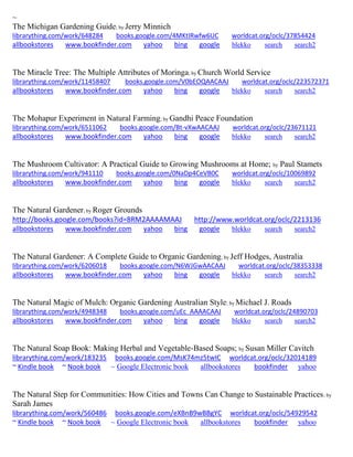 ~
The Michigan Gardening Guide; by Jerry Minnich
librarything.com/work/648284 books.google.com/4MKtIRwfw6UC worldcat.org/oclc/37854424
allbookstores www.bookfinder.com yahoo bing google blekko search search2
The Miracle Tree: The Multiple Attributes of Moringa; by Church World Service
librarything.com/work/11458407 books.google.com/V0bEOQAACAAJ worldcat.org/oclc/223572371
allbookstores www.bookfinder.com yahoo bing google blekko search search2
The Mohapur Experiment in Natural Farming; by Gandhi Peace Foundation
librarything.com/work/6511062 books.google.com/Bt-vXwAACAAJ worldcat.org/oclc/23671121
allbookstores www.bookfinder.com yahoo bing google blekko search search2
The Mushroom Cultivator: A Practical Guide to Growing Mushrooms at Home; by Paul Stamets
librarything.com/work/941110 books.google.com/0NaDp4CeVB0C worldcat.org/oclc/10069892
allbookstores www.bookfinder.com yahoo bing google blekko search search2
The Natural Gardener; by Roger Grounds
http://books.google.com/books?id=8RM2AAAAMAAJ http://www.worldcat.org/oclc/2213136
allbookstores www.bookfinder.com yahoo bing google blekko search search2
The Natural Gardener: A Complete Guide to Organic Gardening; by Jeff Hodges, Australia
librarything.com/work/6206018 books.google.com/N6WJGwAACAAJ worldcat.org/oclc/38353338
allbookstores www.bookfinder.com yahoo bing google blekko search search2
The Natural Magic of Mulch: Organic Gardening Australian Style; by Michael J. Roads
librarything.com/work/4948348 books.google.com/uEc_AAAACAAJ worldcat.org/oclc/24890703
allbookstores www.bookfinder.com yahoo bing google blekko search search2
The Natural Soap Book: Making Herbal and Vegetable-Based Soaps; by Susan Miller Cavitch
librarything.com/work/183235 books.google.com/MsK74mz5twIC worldcat.org/oclc/32014189
~ Kindle book ~ Nook book ~ Google Electronic book allbookstores bookfinder yahoo
The Natural Step for Communities: How Cities and Towns Can Change to Sustainable Practices; by
Sarah James
librarything.com/work/560486 books.google.com/eXBnB9wBBgYC worldcat.org/oclc/54929542
~ Kindle book ~ Nook book ~ Google Electronic book allbookstores bookfinder yahoo
 