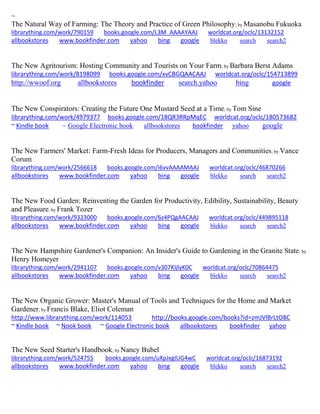 ~
The Natural Way of Farming: The Theory and Practice of Green Philosophy; by Masanobu Fukuoka
librarything.com/work/790159 books.google.com/L3M_AAAAYAAJ worldcat.org/oclc/13132152
allbookstores www.bookfinder.com yahoo bing google blekko search search2
The New Agritourism: Hosting Community and Tourists on Your Farm; by Barbara Berst Adams
librarything.com/work/8198099 books.google.com/xvCBGQAACAAJ worldcat.org/oclc/154713899
http://wwoof.org allbookstores bookfinder search.yahoo bing google
The New Conspirators: Creating the Future One Mustard Seed at a Time; by Tom Sine
librarything.com/work/4979377 books.google.com/18QR3RRpMqEC worldcat.org/oclc/180573682
~ Kindle book ~ Google Electronic book allbookstores bookfinder yahoo google
The New Farmers' Market: Farm-Fresh Ideas for Producers, Managers and Communities; by Vance
Corum
librarything.com/work/2566618 books.google.com/i6vvAAAAMAAJ worldcat.org/oclc/46870266
allbookstores www.bookfinder.com yahoo bing google blekko search search2
The New Food Garden: Reinventing the Garden for Productivity, Edibility, Sustainability, Beauty
and Pleasure; by Frank Tozer
librarything.com/work/9323000 books.google.com/6z4PQgAACAAJ worldcat.org/oclc/449895118
allbookstores www.bookfinder.com yahoo bing google blekko search search2
The New Hampshire Gardener's Companion: An Insider's Guide to Gardening in the Granite State; by
Henry Homeyer
librarything.com/work/2941107 books.google.com/v307KIjlyK0C worldcat.org/oclc/70864475
allbookstores www.bookfinder.com yahoo bing google blekko search search2
The New Organic Grower: Master's Manual of Tools and Techniques for the Home and Market
Gardener; by Francis Blake, Eliot Coleman
http://www.librarything.com/work/114053 http://books.google.com/books?id=zmJVlBrLtO8C
~ Kindle book ~ Nook book ~ Google Electronic book allbookstores bookfinder yahoo
The New Seed Starter's Handbook; by Nancy Bubel
librarything.com/work/524755 books.google.com/uXpJxgIUG4wC worldcat.org/oclc/16873192
allbookstores www.bookfinder.com yahoo bing google blekko search search2
 