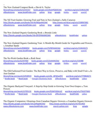 ~
The New Zealand Compost Book; by David A. Taylor
librarything.com/work/12141317 books.google.com/DsehPQAACAAJ worldcat.org/oclc/154631290
allbookstores www.bookfinder.com yahoo bing google blekko search search2
The NZ Fruit Garden: Growing Fruit and Nuts in New Zealand; by Sally Cameron
http://books.google.com/books?id=9UFBQwAACAAJ http://www.worldcat.org/oclc/538967681
allbookstores www.bookfinder.com yahoo bing google blekko search search2
The New Zealand Organic Gardening Book; by Brenda Little
http://books.google.com/books?id=OFOYAAAACAAJ allbookstores bookfinder yahoo
The New Zealand Organic Gardening Year: A Month-By-Month Guide for Vegetables and Flowers;
by Jonathan Spade
librarything.com/work/8980050 books.google.com/YVP8PAAACAAJ worldcat.org/oclc/154642673
allbookstores www.bookfinder.com yahoo bing google blekko search search2
The No-Work Garden Book; by Ruth Stout
librarything.com/work/247464 books.google.com/E1ZxAAAACAAJ worldcat.org/oclc/156488
allbookstores www.bookfinder.com yahoo bing google blekko search search2
The Old-Fashioned Fruit Garden: The Best Way to Grow, Preserve, and Bake with Small Fruit; by Jo
Ann Gardner
librarything.com/work/12918919 books.google.com/kk_r8FWIw9YC worldcat.org/oclc/779864671
~ Kindle book ~ Nook book ~ Google Electronic book allbookstores bookfinder yahoo
The Organic Backyard Vineyard: A Step-by-Step Guide to Growing Your Own Grapes; by Tom
Powers
librarything.com/work/12705131 books.google.com/f236F59EkLUC worldcat.org/oclc/756377665
~ Kindle book ~ Nook book ~ Google Electronic book allbookstores bookfinder yahoo
The Organic Companion: Gleanings from Canadian Organic Growers; by Canadian Organic Growers
http://books.google.com/books?id=pvfttgAACAAJ http://www.worldcat.org/oclc/317351463
www.allbookstores.com www.bookfinder.com search.yahoo.com bing google
 