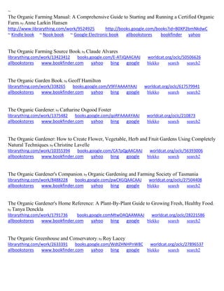 ~
The Organic Farming Manual: A Comprehensive Guide to Starting and Running a Certified Organic
Farm; by Anne Larkin Hansen
http://www.librarything.com/work/9524925 http://books.google.com/books?id=B0XP2bmNkdwC
~ Kindle book ~ Nook book ~ Google Electronic book allbookstores bookfinder yahoo
The Organic Farming Source Book; by Claude Alvares
librarything.com/work/13423412 books.google.com/E-ATJQAACAAJ worldcat.org/oclc/50506626
allbookstores www.bookfinder.com yahoo bing google blekko search search2
The Organic Garden Book; by Geoff Hamilton
librarything.com/work/338265 books.google.com/V9FFAAAAYAAJ worldcat.org/oclc/617579941
allbookstores www.bookfinder.com yahoo bing google blekko search search2
The Organic Gardener; by Catharine Osgood Foster
librarything.com/work/1375482 books.google.com/qoRFAAAAYAAJ worldcat.org/oclc/210873
allbookstores www.bookfinder.com yahoo bing google blekko search search2
The Organic Gardener: How to Create Flower, Vegetable, Herb and Fruit Gardens Using Completely
Natural Techniques; by Christine Lavelle
librarything.com/work/10355394 books.google.com/CA7pQgAACAAJ worldcat.org/oclc/56393006
allbookstores www.bookfinder.com yahoo bing google blekko search search2
The Organic Gardener's Companion; by Organic Gardening and Farming Society of Tasmania
librarything.com/work/8488228 books.google.com/pwCXGQAACAAJ worldcat.org/oclc/27504408
allbookstores www.bookfinder.com yahoo bing google blekko search search2
The Organic Gardener's Home Reference: A Plant-By-Plant Guide to Growing Fresh, Healthy Food;
by Tanya Denckla
librarything.com/work/1791736 books.google.comMtwOAQAAMAAJ worldcat.org/oclc/28221586
allbookstores www.bookfinder.com yahoo bing google blekko search search2
The Organic Greenhouse and Conservatory; by Roy Lacey
librarything.com/work/2633391 books.google.com/WdtZHNHPnW8C worldcat.org/oclc/27896537
allbookstores www.bookfinder.com yahoo bing google blekko search search2
 