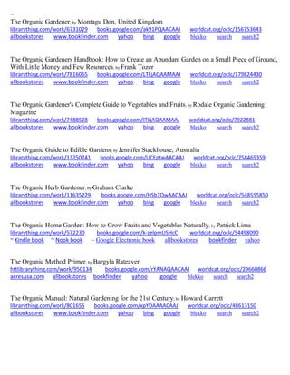 ~
The Organic Gardener; by Montagu Don, United Kingdom
librarything.com/work/6731029 books.google.com/ak91PQAACAAJ worldcat.org/oclc/156753643
allbookstores www.bookfinder.com yahoo bing google blekko search search2
The Organic Gardeners Handbook: How to Create an Abundant Garden on a Small Piece of Ground,
With Little Money and Few Resources; by Frank Tozer
librarything.com/work/7816065 books.google.com/LTkjAQAAMAAJ worldcat.org/oclc/179824430
allbookstores www.bookfinder.com yahoo bing google blekko search search2
The Organic Gardener's Complete Guide to Vegetables and Fruits; by Rodale Organic Gardening
Magazine
librarything.com/work/7488528 books.google.com/ITkjAQAAMAAJ worldcat.org/oclc/7922881
allbookstores www.bookfinder.com yahoo bing google blekko search search2
The Organic Guide to Edible Gardens; by Jennifer Stackhouse, Australia
librarything.com/work/13250241 books.google.com/UCEptwAACAAJ worldcat.org/oclc/758465359
allbookstores www.bookfinder.com yahoo bing google blekko search search2
The Organic Herb Gardener; by Graham Clarke
librarything.com/work/11635229 books.google.com/HSb7QwAACAAJ worldcat.org/oclc/548555850
allbookstores www.bookfinder.com yahoo bing google blekko search search2
The Organic Home Garden: How to Grow Fruits and Vegetables Naturally; by Patrick Lima
librarything.com/work/572230 books.google.com/k-zelpmUSHcC worldcat.org/oclc/54498090
~ Kindle book ~ Nook book ~ Google Electronic book allbookstores bookfinder yahoo
The Organic Method Primer; by Bargyla Rateaver
httlibrarything.com/work/950134 books.google.com/rYANAQAACAAJ worldcat.org/oclc/29660866
acresusa.com allbookstores bookfinder yahoo google blekko search search2
The Organic Manual: Natural Gardening for the 21st Century; by Howard Garrett
librarything.com/work/801655 books.google.com/xpYDAAAACAAJ worldcat.org/oclc/48613150
allbookstores www.bookfinder.com yahoo bing google blekko search search2
 