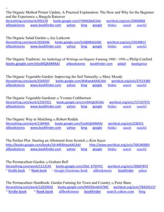 ~
The Organic Method Primer Update, A Practical Explanation: The How and Why for the Beginner
and the Experience; by Bargyla Rateaver
librarything.com/work/950134 books.google.com/rYANAQAACAAJ worldcat.org/oclc/29660866
allbookstores www.bookfinder.com yahoo bing google blekko search search2
The Organic Salad Garden; by Joy Larkcom
librarything.com/work/3028346 books.google.com/SsQ8XBJkGG8C worldcat.org/oclc/59549813
allbookstores www.bookfinder.com yahoo bing google blekko search search2
The Organic Tradition: An Anthology of Writings on Organic Farming 1900 - 1950; by Philip Conford
books.google.com/x5sdAQAAMAAJ allbookstores bookfinder.com addall booksprice
The Organic Vegetable Garden: Improving the Soil Naturally; by Mary Moody
librarything.com/work/2569597 books.google.com/WWwxAAAACAAJ worldcat.org/oclc/27553380
allbookstores www.bookfinder.com yahoo bing google blekko search search2
The Organic Vegetable Gardener; by Yvonne Cuthbertson
librarything.com/work/12507921 books.google.com/cm9AYgEACAAJ worldcat.org/oclc/727107975
allbookstores www.bookfinder.com yahoo bing google blekko search search2
The Organic Way to Mulching; by Robert Rodale
librarything.com/work/1184465 books.google.com/5JsdAQAAMAAJ worldcat.org/oclc/238315
allbookstores www.bookfinder.com yahoo bing google blekko search search2
The Perfect Plot: Starting an Allotment from Scratch; by Kim Sayer
http://books.google.com/books?id=ME8HywAACAAJ http://www.worldcat.org/oclc/766340083
allbookstores www.bookfinder.com yahoo bing google blekko search search2
The Permaculture Garden; by Graham Bell
librarything.com/work/1113145 books.google.com/2Od_K7SYiYIC worldcat.org/oclc/30607872
~ Kindle book ~ Nook book ~ Google Electronic book allbookstores bookfinder yahoo
The Permaculture Handbook: Garden Farming for Town and Country; by Peter Bane
librarything.com/work/12029692 books.google.com/M5fZAnAEH7MC worldcat.org/oclc/784293137
~ Kindle book ~ Nook book allbookstores bookfinder search.yahoo.com bing
 