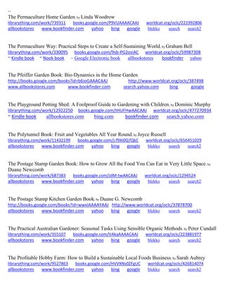 ~
The Permaculture Home Garden; by Linda Woodrow
librarything.com/work/739311 books.google.com/P9VUAAAACAAJ worldcat.org/oclc/221992806
allbookstores www.bookfinder.com yahoo bing google blekko search search2
The Permaculture Way: Practical Steps to Create a Self-Sustaining World; by Graham Bell
librarything.com/work/330095 books.google.com/9sb-PG2osiAC worldcat.org/oclc/59987308
~ Kindle book ~ Nook book ~ Google Electronic book allbookstores bookfinder yahoo
The Pfeiffer Garden Book: Bio-Dynamics in the Home Garden
http://books.google.com/books?id=b6ioGAAACAAJ http://www.worldcat.org/oclc/387498
www.allbookstores.com www.bookfinder.com search.yahoo.com bing google
The Playground Potting Shed: A Foolproof Guide to Gardening with Children; by Dominic Murphy
librarything.com/work/12922250 books.google.com/tHUFHwAACAAJ worldcat.org/oclc/477270934
~ Kindle book allbookstores.com bing.com bookfinder.com search.yahoo.com
The Polytunnel Book: Fruit and Vegetables All Year Round; by Joyce Russell
librarything.com/work/11432199 books.google.com/j-f9Xi0Q7QkC worldcat.org/oclc/656451029
allbookstores www.bookfinder.com yahoo bing google blekko search search2
The Postage Stamp Garden Book: How to Grow All the Food You Can Eat in Very Little Space; by
Duane Newcomb
librarything.com/work/687383 books.google.com/JdM-twAACAAJ worldcat.org/oclc/1294524
allbookstores www.bookfinder.com yahoo bing google blekko search search2
The Postage Stamp Kitchen Garden Book; by Duane G. Newcomb
http://books.google.com/books?id=wwxIAAAAYAAJ http://www.worldcat.org/oclc/37878700
allbookstores www.bookfinder.com yahoo bing google blekko search search2
The Practical Australian Gardener: Seasonal Tasks Using Sensible Organic Methods; by Peter Cundall
librarything.com/work/355107 books.google.com/VAkaAAAACAAJ worldcat.org/oclc/223881977
allbookstores www.bookfinder.com yahoo bing google blekko search search2
The Profitable Hobby Farm: How to Build a Sustainable Local Foods Business; by Sarah Aubrey
librarything.com/work/9527863 books.google.com/HVVXNs0ZFgUC worldcat.org/oclc/426814074
allbookstores www.bookfinder.com yahoo bing google blekko search search2
 