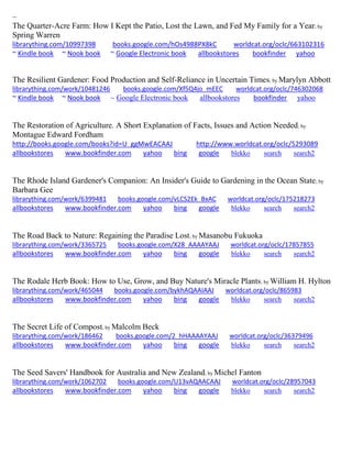 ~
The Quarter-Acre Farm: How I Kept the Patio, Lost the Lawn, and Fed My Family for a Year; by
Spring Warren
librarything.com/10997398 books.google.com/hOs4988PX8kC worldcat.org/oclc/663102316
~ Kindle book ~ Nook book ~ Google Electronic book allbookstores bookfinder yahoo
The Resilient Gardener: Food Production and Self-Reliance in Uncertain Times; by Marylyn Abbott
librarything.com/work/10481246 books.google.com/Xf5Q4jo_mEEC worldcat.org/oclc/746302068
~ Kindle book ~ Nook book ~ Google Electronic book allbookstores bookfinder yahoo
The Restoration of Agriculture. A Short Explanation of Facts, Issues and Action Needed; by
Montague Edward Fordham
http://books.google.com/books?id=U_ggMwEACAAJ http://www.worldcat.org/oclc/5293089
allbookstores www.bookfinder.com yahoo bing google blekko search search2
The Rhode Island Gardener's Companion: An Insider's Guide to Gardening in the Ocean State; by
Barbara Gee
librarything.com/work/6399481 books.google.com/vLCS2Ek_BxAC worldcat.org/oclc/175218273
allbookstores www.bookfinder.com yahoo bing google blekko search search2
The Road Back to Nature: Regaining the Paradise Lost; by Masanobu Fukuoka
librarything.com/work/3365725 books.google.com/X28_AAAAYAAJ worldcat.org/oclc/17857855
allbookstores www.bookfinder.com yahoo bing google blekko search search2
The Rodale Herb Book: How to Use, Grow, and Buy Nature's Miracle Plants; by William H. Hylton
librarything.com/work/465044 books.google.com/bykhAQAAIAAJ worldcat.org/oclc/865983
allbookstores www.bookfinder.com yahoo bing google blekko search search2
The Secret Life of Compost; by Malcolm Beck
librarything.com/work/186462 books.google.com/2_hHAAAAYAAJ worldcat.org/oclc/36379496
allbookstores www.bookfinder.com yahoo bing google blekko search search2
The Seed Savers' Handbook for Australia and New Zealand; by Michel Fanton
librarything.com/work/1062702 books.google.com/U13vAQAACAAJ worldcat.org/oclc/28957043
allbookstores www.bookfinder.com yahoo bing google blekko search search2
 