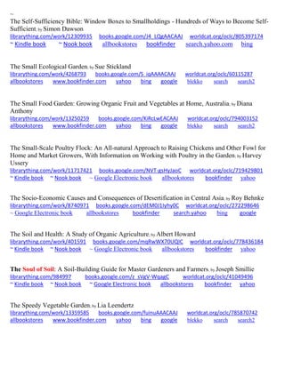 ~
The Self-Sufficiency Bible: Window Boxes to Smallholdings - Hundreds of Ways to Become Self-
Sufficient; by Simon Dawson
librarything.com/work/12309935 books.google.com/J4_LQgAACAAJ worldcat.org/oclc/805397174
~ Kindle book ~ Nook book allbookstores bookfinder search.yahoo.com bing
The Small Ecological Garden; by Sue Stickland
librarything.com/work/4268793 books.google.com/S_iqAAAACAAJ worldcat.org/oclc/60115287
allbookstores www.bookfinder.com yahoo bing google blekko search search2
The Small Food Garden: Growing Organic Fruit and Vegetables at Home, Australia; by Diana
Anthony
librarything.com/work/13250259 books.google.com/KiRcLwEACAAJ worldcat.org/oclc/794003152
allbookstores www.bookfinder.com yahoo bing google blekko search search2
The Small-Scale Poultry Flock: An All-natural Approach to Raising Chickens and Other Fowl for
Home and Market Growers, With Information on Working with Poultry in the Garden; by Harvey
Ussery
librarything.com/work/11717421 books.google.com/NVT-gsHyJaoC worldcat.org/oclc/719429801
~ Kindle book ~ Nook book ~ Google Electronic book allbookstores bookfinder yahoo
The Socio-Economic Causes and Consequences of Desertification in Central Asia; by Roy Behnke
librarything.com/work/8740971 books.google.com/dEM0J1Iyhy0C worldcat.org/oclc/272298646
~ Google Electronic book allbookstores bookfinder search.yahoo bing google
The Soil and Health: A Study of Organic Agriculture; by Albert Howard
librarything.com/work/401591 books.google.com/mqRwWX70UQIC worldcat.org/oclc/778436184
~ Kindle book ~ Nook book ~ Google Electronic book allbookstores bookfinder yahoo
The Soul of Soil: A Soil-Building Guide for Master Gardeners and Farmers; by Joseph Smillie
librarything.com/984997 books.google.com/z_sVgV-WqagC worldcat.org/oclc/41049496
~ Kindle book ~ Nook book ~ Google Electronic book allbookstores bookfinder yahoo
The Speedy Vegetable Garden; by Lia Leendertz
librarything.com/work/13359585 books.google.com/fuinuAAACAAJ worldcat.org/oclc/785870742
allbookstores www.bookfinder.com yahoo bing google blekko search search2
 