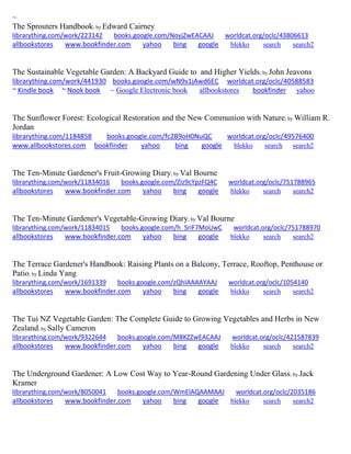 ~
The Sprouters Handbook; by Edward Cairney
librarything.com/work/223142 books.google.com/NoyjZwEACAAJ worldcat.org/oclc/43806613
allbookstores www.bookfinder.com yahoo bing google blekko search search2
The Sustainable Vegetable Garden: A Backyard Guide to and Higher Yields; by John Jeavons
librarything.com/work/441930 books.google.com/wN9v1jAwd6EC worldcat.org/oclc/40588583
~ Kindle book ~ Nook book ~ Google Electronic book allbookstores bookfinder yahoo
The Sunflower Forest: Ecological Restoration and the New Communion with Nature; by William R.
Jordan
librarything.com/1184858 books.google.com/fc2B9oH0NuQC worldcat.org/oclc/49576400
www.allbookstores.com bookfinder yahoo bing google blekko search search2
The Ten-Minute Gardener's Fruit-Growing Diary; by Val Bourne
librarything.com/work/11834016 books.google.com/Ziz9cYpzFQ4C worldcat.org/oclc/751788965
allbookstores www.bookfinder.com yahoo bing google blekko search search2
The Ten-Minute Gardener's Vegetable-Growing Diary; by Val Bourne
librarything.com/work/11834015 books.google.com/h_SriF7MoUwC worldcat.org/oclc/751788970
allbookstores www.bookfinder.com yahoo bing google blekko search search2
The Terrace Gardener's Handbook: Raising Plants on a Balcony, Terrace, Rooftop, Penthouse or
Patio; by Linda Yang
librarything.com/work/1691339 books.google.com/zQhIAAAAYAAJ worldcat.org/oclc/1054140
allbookstores www.bookfinder.com yahoo bing google blekko search search2
The Tui NZ Vegetable Garden: The Complete Guide to Growing Vegetables and Herbs in New
Zealand; by Sally Cameron
librarything.com/work/9322644 books.google.com/M8KZZwEACAAJ worldcat.org/oclc/421587839
allbookstores www.bookfinder.com yahoo bing google blekko search search2
The Underground Gardener: A Low Cost Way to Year-Round Gardening Under Glass; by Jack
Kramer
librarything.com/work/8050041 books.google.com/WmElAQAAMAAJ worldcat.org/oclc/2035186
allbookstores www.bookfinder.com yahoo bing google blekko search search2
 