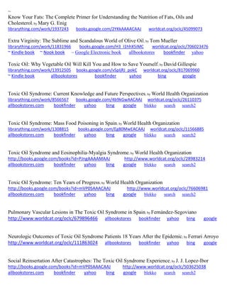 ~
Know Your Fats: The Complete Primer for Understanding the Nutrition of Fats, Oils and
Cholesterol; by Mary G. Enig
librarything.com/work/1937243 books.google.com/2YKkAAAACAAJ worldcat.org/oclc/45099073
Extra Virginity: The Sublime and Scandalous World of Olive Oil; by Tom Mueller
librarything.com/work/11831966 books.google.com/H3_I1hhX5iMC worldcat.org/oclc/706023476
~ Kindle book ~ Nook book ~ Google Electronic book allbookstores bookfinder yahoo
Toxic Oil: Why Vegetable Oil Will Kill You and How to Save Yourself; by David Gillespie
librarything.com/work/13912505 books.google.com/vSpIjRJ_pokC worldcat.org/oclc/817069960
~ Kindle book allbookstores bookfinder yahoo bing google
Toxic Oil Syndrome: Current Knowledge and Future Perspectives; by World Health Organization
librarything.com/work/8566567 books.google.com/4b9kGwAACAAJ worldcat.org/oclc/26110375
allbookstores.com bookfinder yahoo bing google blekko search search2
Toxic Oil Syndrome: Mass Food Poisoning in Spain; by World Health Organization
librarything.com/work/1308815 books.google.com/Eg80MwEACAAJ worldcat.org/oclc/11566885
allbookstores.com bookfinder yahoo bing google blekko search search2
Toxic Oil Syndrome and Eosinophilia-Myalgia Syndrome; by World Health Organization
http://books.google.com/books?id=PJngAAAAMAAJ http://www.worldcat.org/oclc/28983214
allbookstores.com bookfinder yahoo bing google blekko search search2
Toxic Oil Syndrome: Ten Years of Progress; by World Health Organization
http://books.google.com/books?id=mVP0SAAACAAJ http://www.worldcat.org/oclc/76606981
allbookstores.com bookfinder yahoo bing google blekko search search2
Pulmonary Vascular Lesions in The Toxic Oil Syndrome in Spain; by Fern ndez-Segoviano
http://www.worldcat.org/oclc/679896466 allbookstores bookfinder yahoo bing google
Neurologic Outcomes of Toxic Oil Syndrome Patients 18 Years After the Epidemic; by Ferrari Arroyo
http://www.worldcat.org/oclc/111863024 allbookstores bookfinder yahoo bing google
Social Reinsertation After Catastrophes: The Toxic Oil Syndrome Experience; by J. J. Lopez-Ibor
http://books.google.com/books?id=mVP0SAAACAAJ http://www.worldcat.org/oclc/503625038
allbookstores.com bookfinder yahoo bing google blekko search search2
 