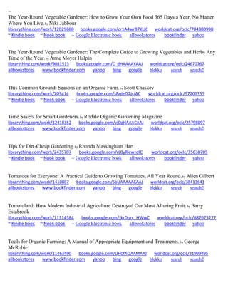 ~
The Year-Round Vegetable Gardener: How to Grow Your Own Food 365 Days a Year, No Matter
Where You Live; by Niki Jabbour
librarything.com/work/12029688 books.google.com/cr1A4wrB7KUC worldcat.org/oclc/704380998
~ Kindle book ~ Nook book ~ Google Electronic book allbookstores bookfinder yahoo
The Year-Round Vegetable Gardener: The Complete Guide to Growing Vegetables and Herbs Any
Time of the Year; by Anne Moyer Halpin
librarything.com/work/9081513 books.google.com/C_dHAAAAYAAJ worldcat.org/oclc/24670767
allbookstores www.bookfinder.com yahoo bing google blekko search search2
This Common Ground: Seasons on an Organic Farm; by Scott Chaskey
librarything.com/work/703414 books.google.com/sBqieO2jcJAC worldcat.org/oclc/57201355
~ Kindle book ~ Nook book ~ Google Electronic book allbookstores bookfinder yahoo
Time Savers for Smart Gardeners; by Rodale Organic Gardening Magazine
librarything.com/work/12418352 books.google.com/vjDgHAAACAAJ worldcat.org/oclc/25798897
allbookstores www.bookfinder.com yahoo bing google blekko search search2
Tips for Dirt-Cheap Gardening; by Rhonda Massingham Hart
librarything.com/work/2435707 books.google.com/rL0yRicwzdIC worldcat.org/oclc/35638705
~ Kindle book ~ Nook book ~ Google Electronic book allbookstores bookfinder yahoo
Tomatoes for Everyone: A Practical Guide to Growing Tomatoes, All Year Round; by Allen Gilbert
librarything.com/work/1410867 books.google.com/SbUAAAAACAAJ worldcat.org/oclc/38413641
allbookstores www.bookfinder.com yahoo bing google blekko search search2
Tomatoland: How Modern Industrial Agriculture Destroyed Our Most Alluring Fruit; by Barry
Estabrook
librarything.com/work/11314384 books.google.com/-krDqrc_HWwC worldcat.org/oclc/687675277
~ Kindle book ~ Nook book ~ Google Electronic book allbookstores bookfinder yahoo
Tools for Organic Farming: A Manual of Appropriate Equipment and Treatments; by George
McRobie
librarything.com/work/11463490 books.google.com/UH0fAQAAMAAJ worldcat.org/oclc/21999495
allbookstores www.bookfinder.com yahoo bing google blekko search search2
 